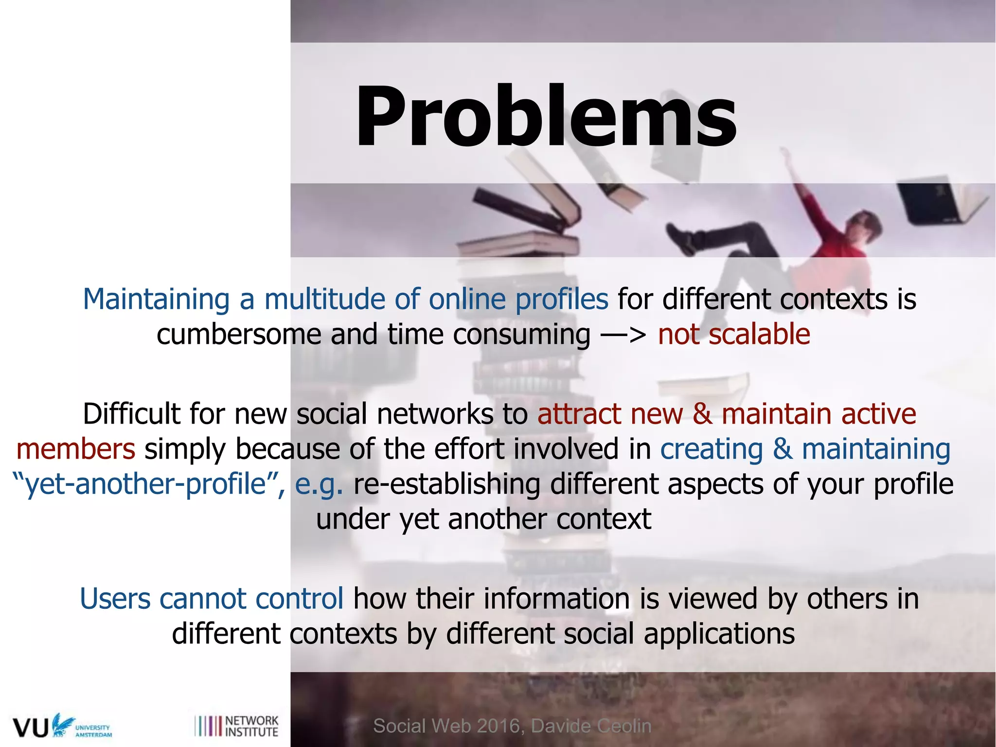 Problems
Maintaining a multitude of online profiles for different contexts is
cumbersome and time consuming —> not scalable
Difficult for new social networks to attract new & maintain active
members simply because of the effort involved in creating & maintaining
“yet-another-profile”, e.g. re-establishing different aspects of your profile
under yet another context
Users cannot control how their information is viewed by others in
different contexts by different social applications
Social Web 2016, Davide Ceolin
 
