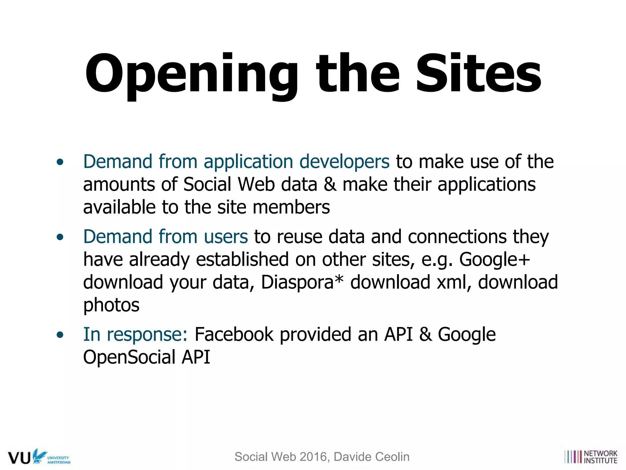 • Demand from application developers to make use of the
amounts of Social Web data & make their applications
available to the site members
• Demand from users to reuse data and connections they
have already established on other sites, e.g. Google+
download your data, Diaspora* download xml, download
photos
• In response: Facebook provided an API & Google
OpenSocial API
Opening the Sites
Social Web 2016, Davide Ceolin
 