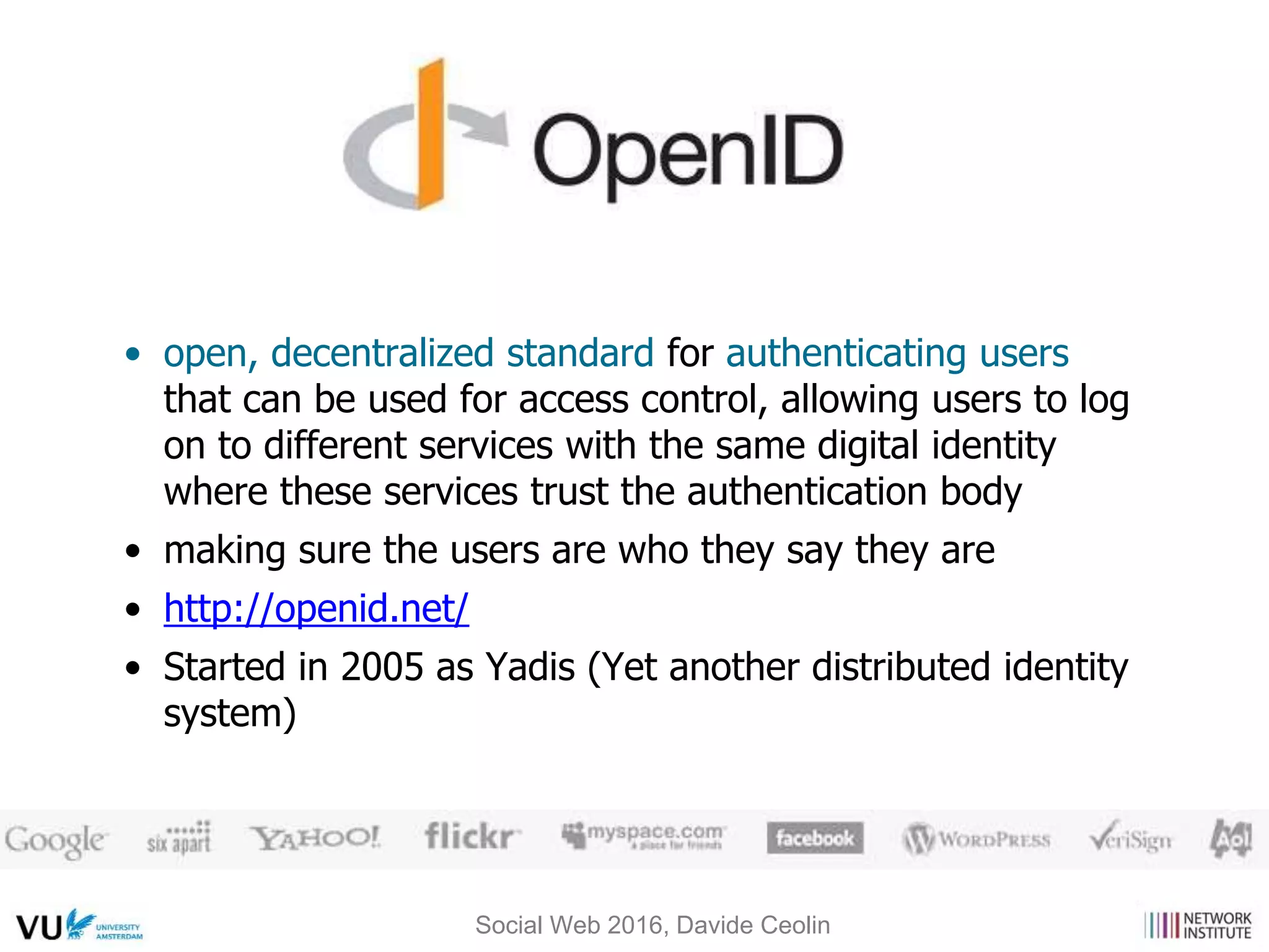 • open, decentralized standard for authenticating users
that can be used for access control, allowing users to log
on to different services with the same digital identity
where these services trust the authentication body
• making sure the users are who they say they are
• http://openid.net/
• Started in 2005 as Yadis (Yet another distributed identity
system)
Social Web 2016, Davide Ceolin
 