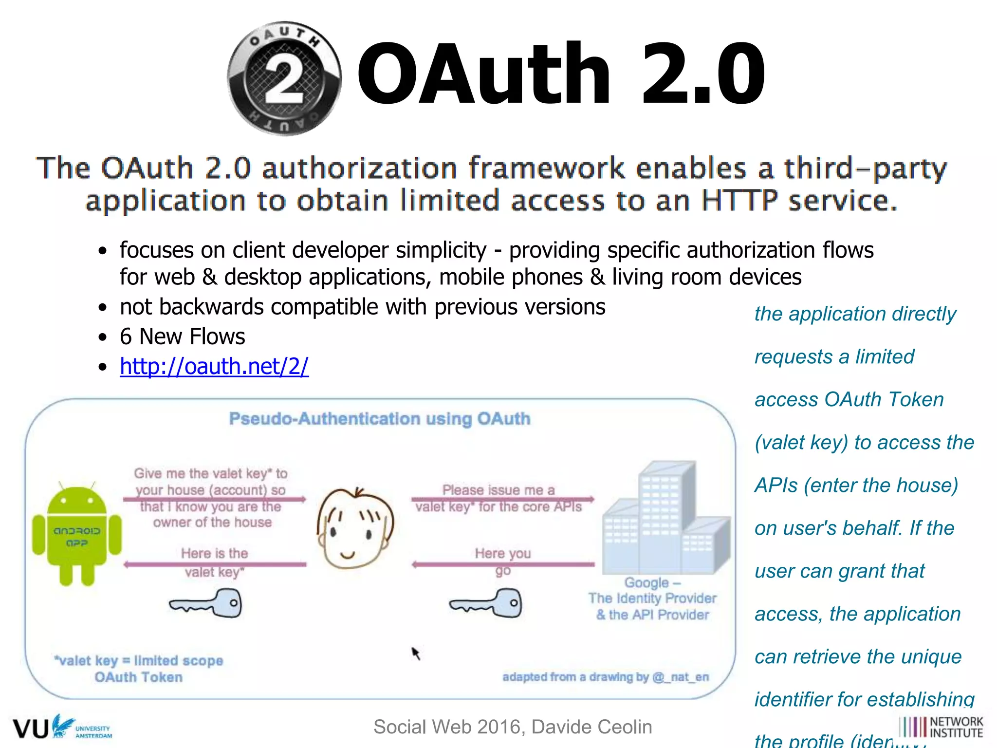 OAuth 2.0
the application directly
requests a limited
access OAuth Token
(valet key) to access the
APIs (enter the house)
on user's behalf. If the
user can grant that
access, the application
can retrieve the unique
identifier for establishing
• focuses on client developer simplicity - providing specific authorization flows
for web & desktop applications, mobile phones & living room devices
• not backwards compatible with previous versions
• 6 New Flows
• http://oauth.net/2/
Social Web 2016, Davide Ceolin
 