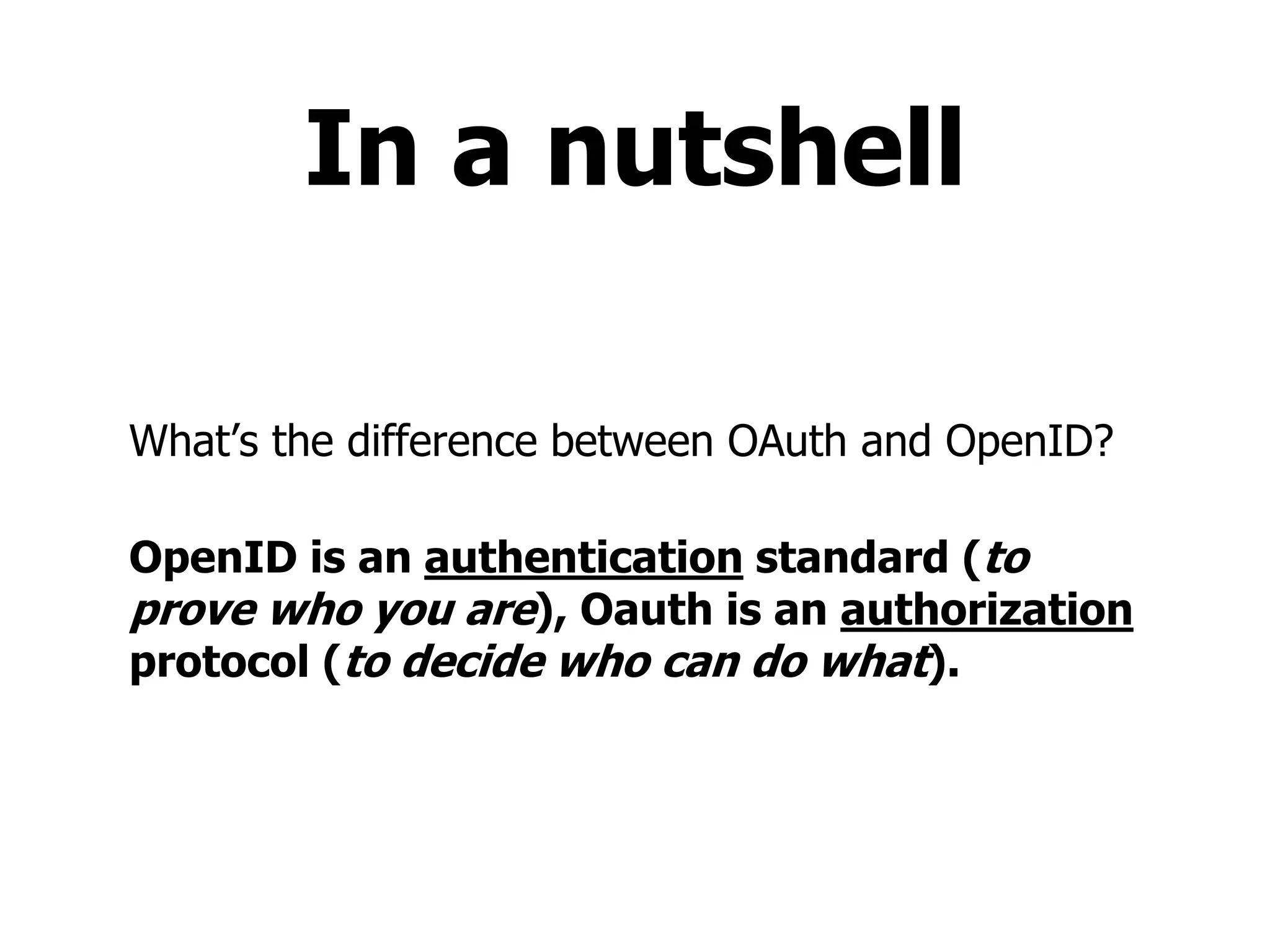 In a nutshell
What’s the difference between OAuth and OpenID?
OpenID is an authentication standard (to
prove who you are), Oauth is an authorization
protocol (to decide who can do what).
 