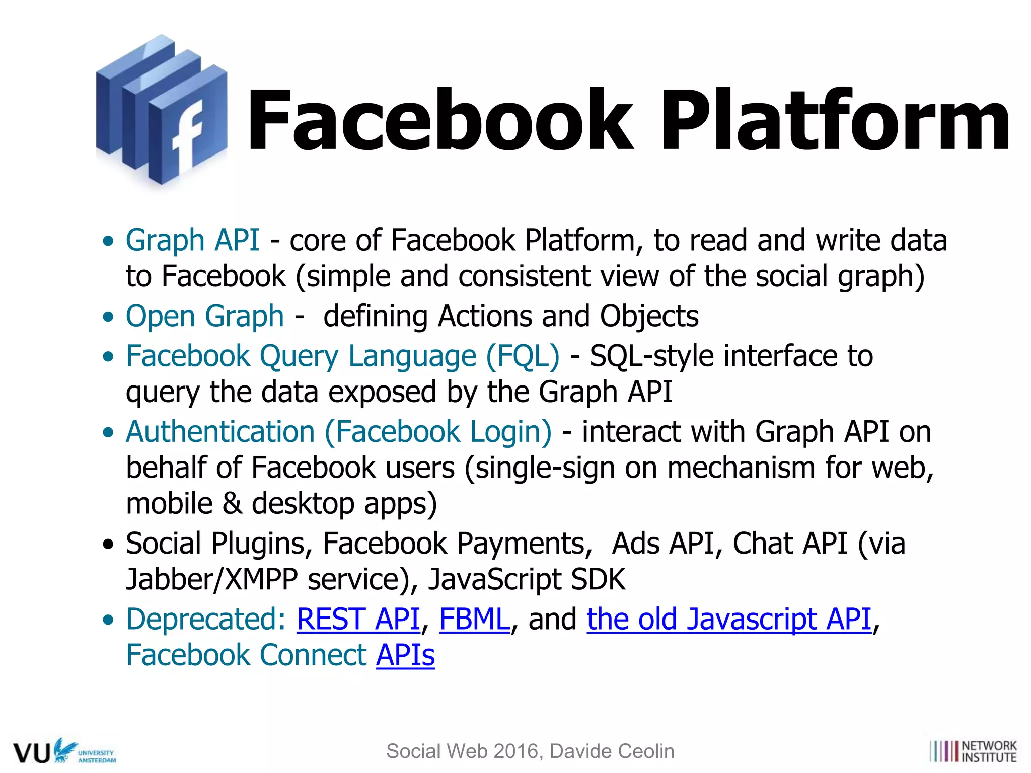 Facebook Platform
• Graph API - core of Facebook Platform, to read and write data
to Facebook (simple and consistent view of the social graph)
• Open Graph - defining Actions and Objects
• Facebook Query Language (FQL) - SQL-style interface to
query the data exposed by the Graph API
• Authentication (Facebook Login) - interact with Graph API on
behalf of Facebook users (single-sign on mechanism for web,
mobile & desktop apps)
• Social Plugins, Facebook Payments, Ads API, Chat API (via
Jabber/XMPP service), JavaScript SDK
• Deprecated: REST API, FBML, and the old Javascript API,
Facebook Connect APIs
Social Web 2016, Davide Ceolin
 
