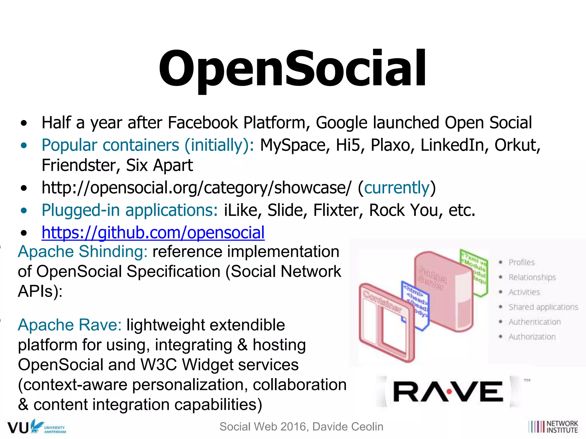 • Half a year after Facebook Platform, Google launched Open Social
• Popular containers (initially): MySpace, Hi5, Plaxo, LinkedIn, Orkut,
Friendster, Six Apart
• http://opensocial.org/category/showcase/ (currently)
• Plugged-in applications: iLike, Slide, Flixter, Rock You, etc.
• https://github.com/opensocial
• Apache Shinding: reference implementation
of OpenSocial Specification (Social Network
APIs):
• Apache Rave: lightweight extendible
platform for using, integrating & hosting
OpenSocial and W3C Widget services
(context-aware personalization, collaboration
& content integration capabilities)
OpenSocial
Social Web 2016, Davide Ceolin
 