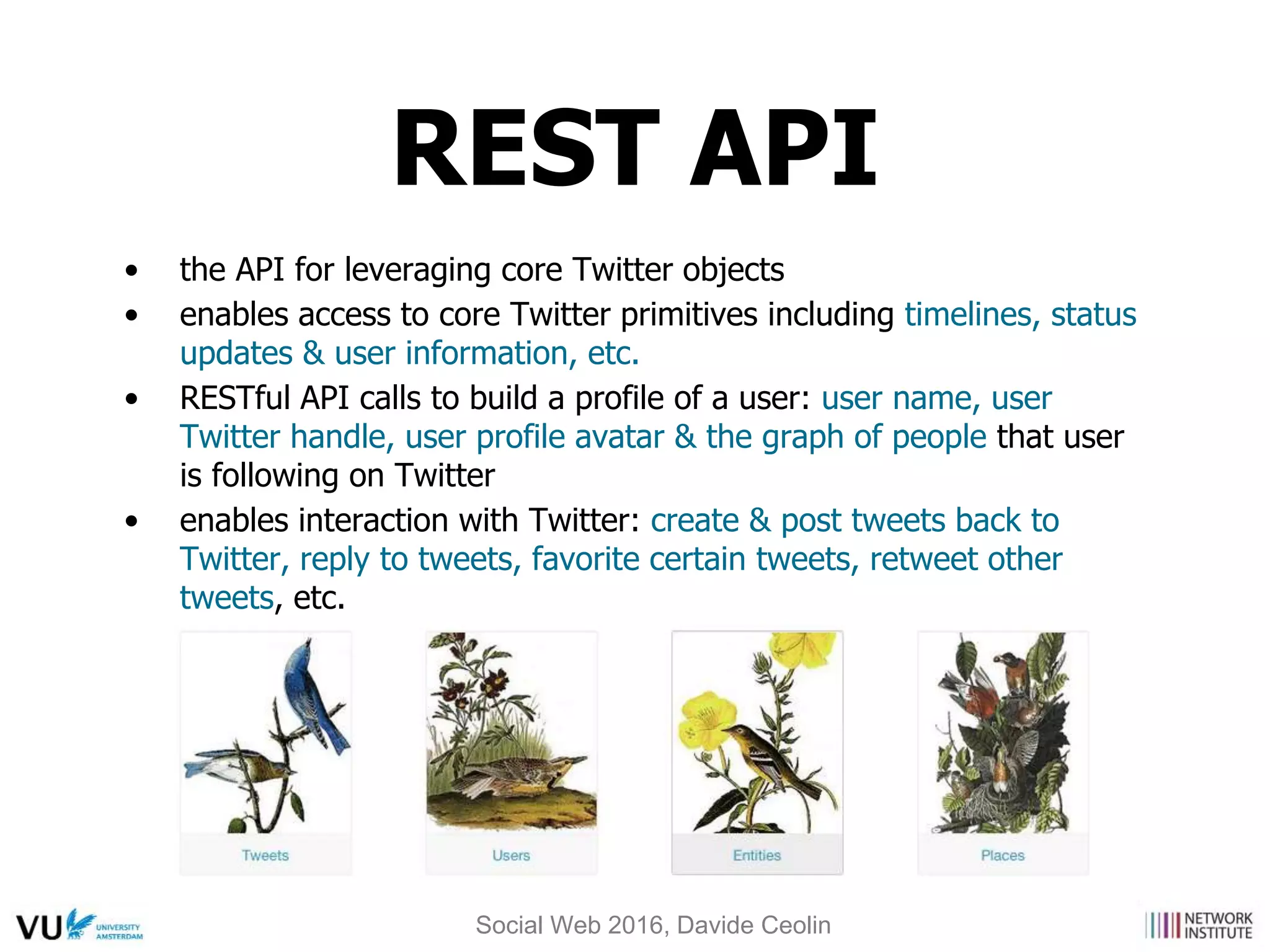 • the API for leveraging core Twitter objects
• enables access to core Twitter primitives including timelines, status
updates & user information, etc.
• RESTful API calls to build a profile of a user: user name, user
Twitter handle, user profile avatar & the graph of people that user
is following on Twitter
• enables interaction with Twitter: create & post tweets back to
Twitter, reply to tweets, favorite certain tweets, retweet other
tweets, etc.
REST API
Social Web 2016, Davide Ceolin
 