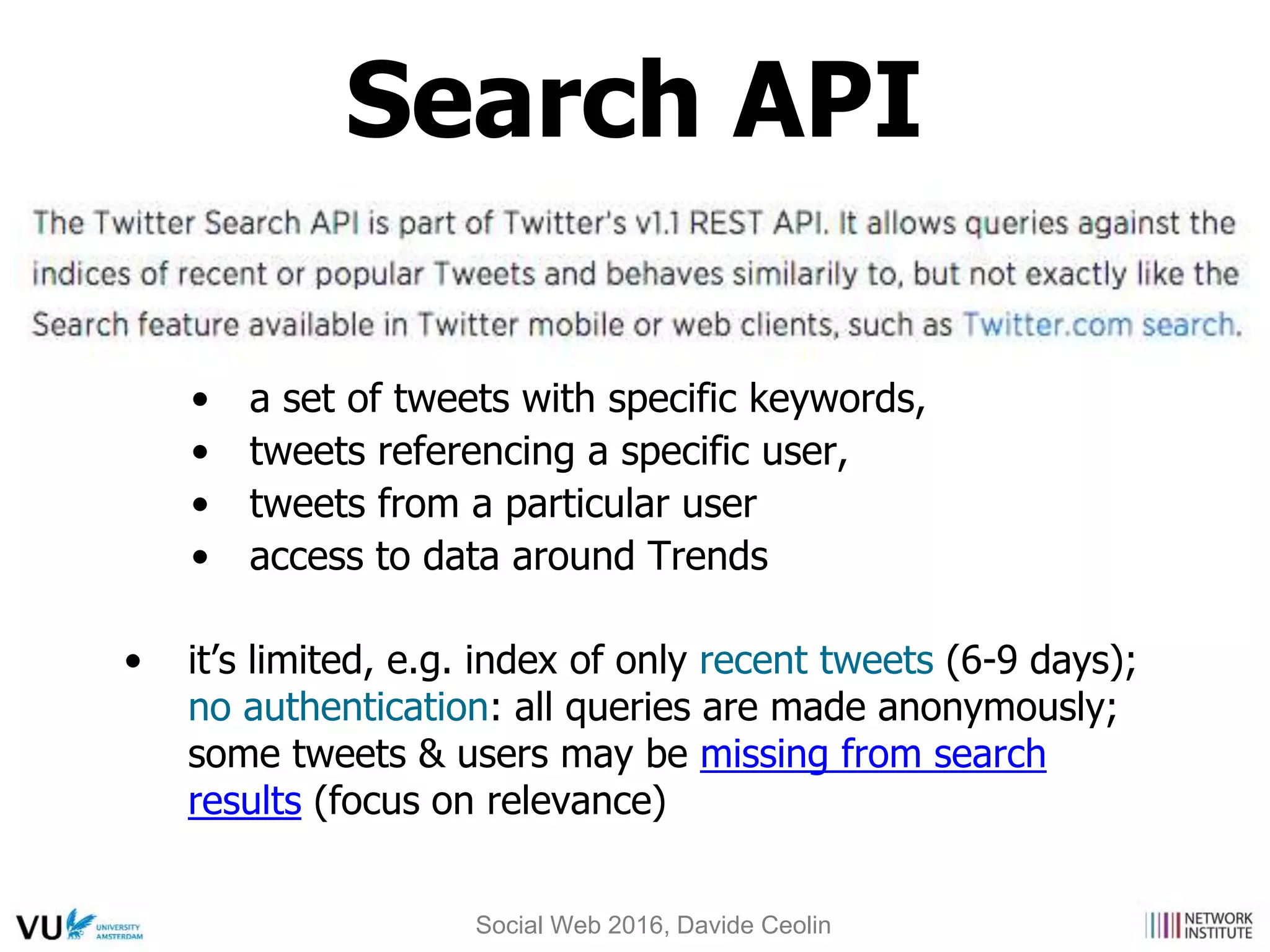 • a set of tweets with specific keywords,
• tweets referencing a specific user,
• tweets from a particular user
• access to data around Trends
• it’s limited, e.g. index of only recent tweets (6-9 days);
no authentication: all queries are made anonymously;
some tweets & users may be missing from search
results (focus on relevance)
Search API
Social Web 2016, Davide Ceolin
 