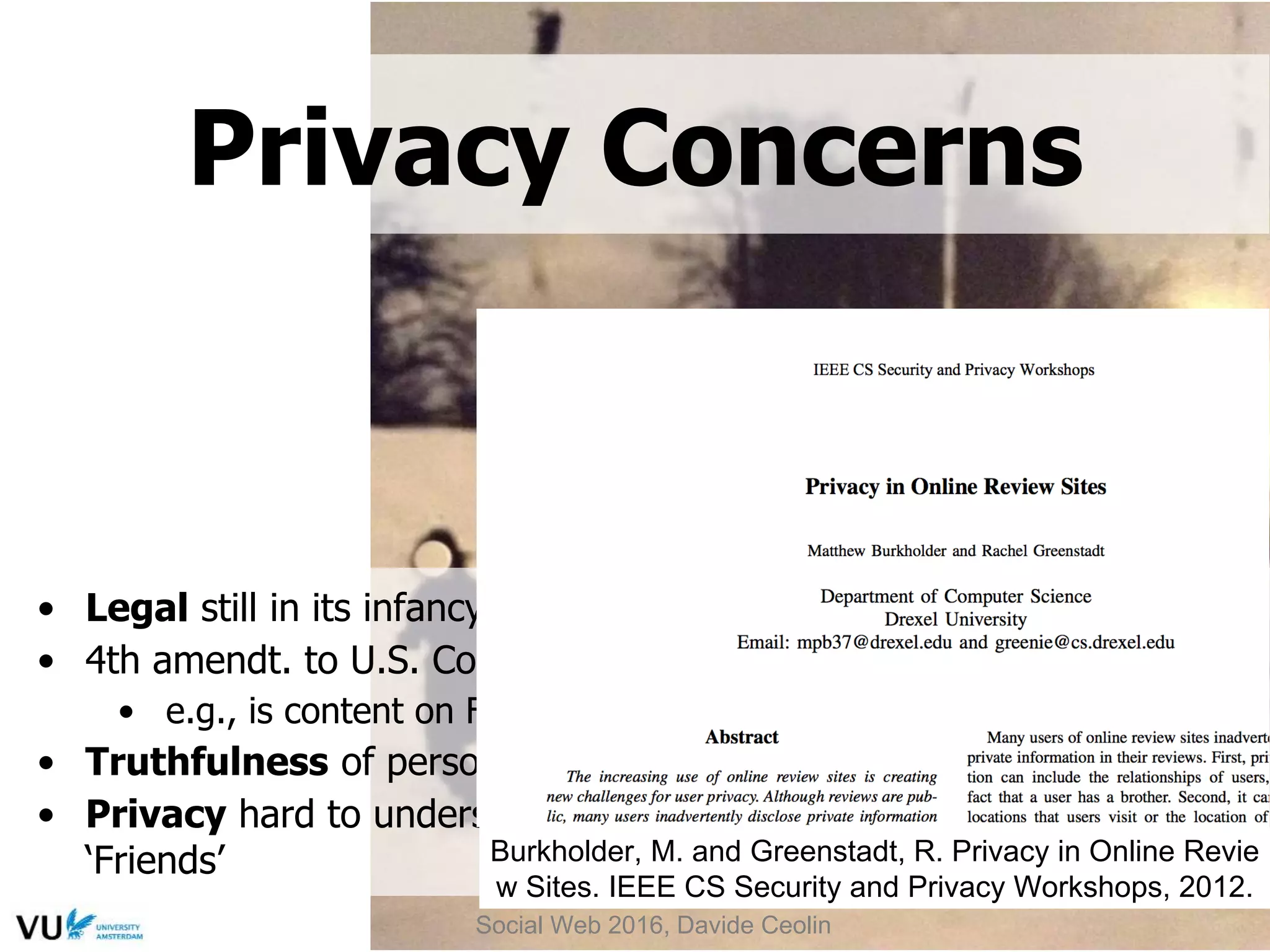 • Legal still in its infancy, but courts do rule on new behavior
• 4th amendt. to U.S. Constitution - not equipped to address SNS
• e.g., is content on Facebook accessible without a warrant?
• Truthfulness of personal proﬁles - subject of debate
• Privacy hard to understand (few read Terms) & misinterpret
‘Friends’
Privacy Concerns
Social Web 2016, Davide Ceolin
Burkholder, M. and Greenstadt, R. Privacy in Online Revie
w Sites. IEEE CS Security and Privacy Workshops, 2012.
 