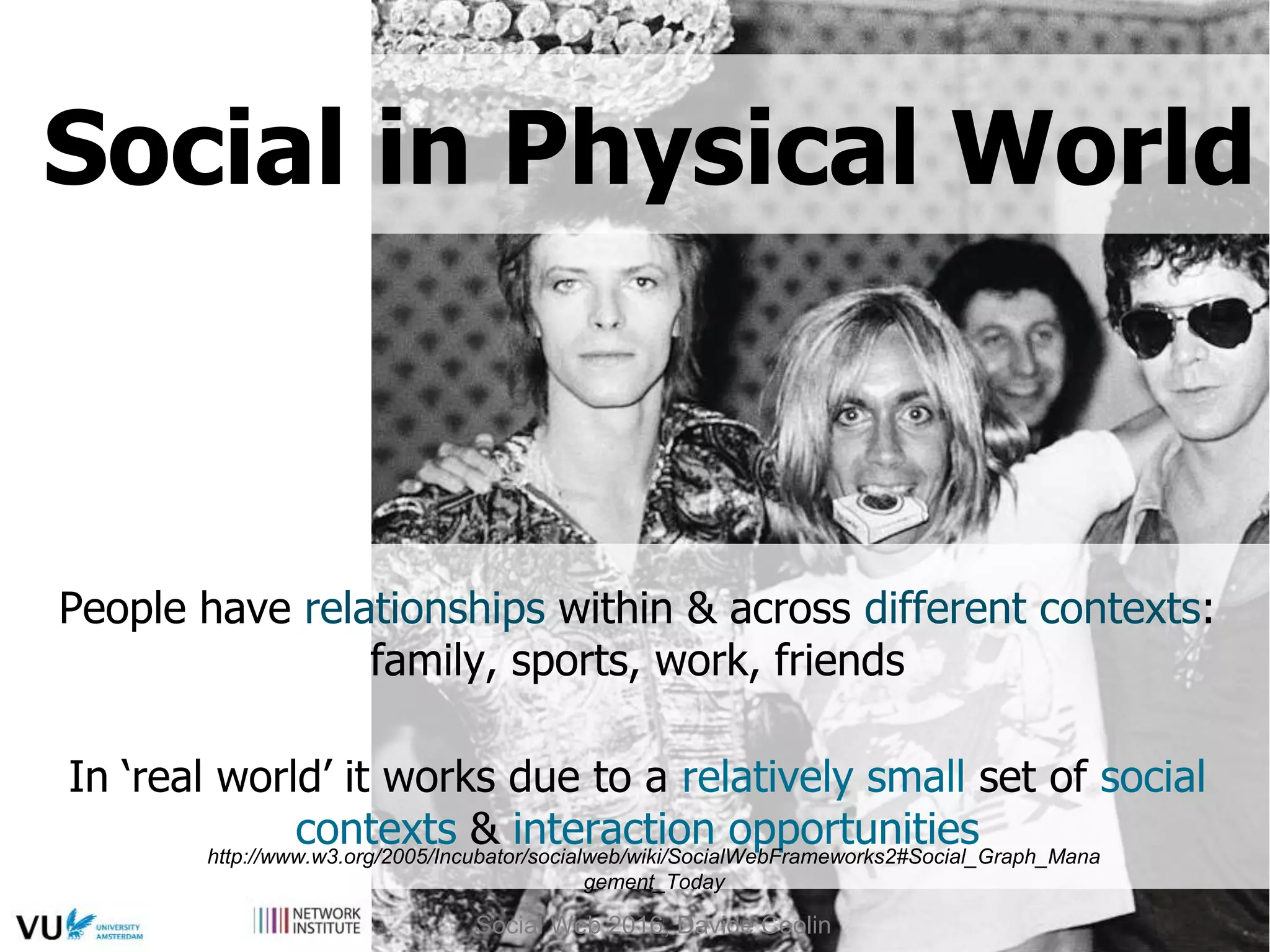 People have relationships within & across different contexts:
family, sports, work, friends
In ‘real world’ it works due to a relatively small set of social
contexts & interaction opportunitieshttp://www.w3.org/2005/Incubator/socialweb/wiki/SocialWebFrameworks2#Social_Graph_Mana
gement_Today
Social in Physical World
Social Web 2016, Davide Ceolin
 