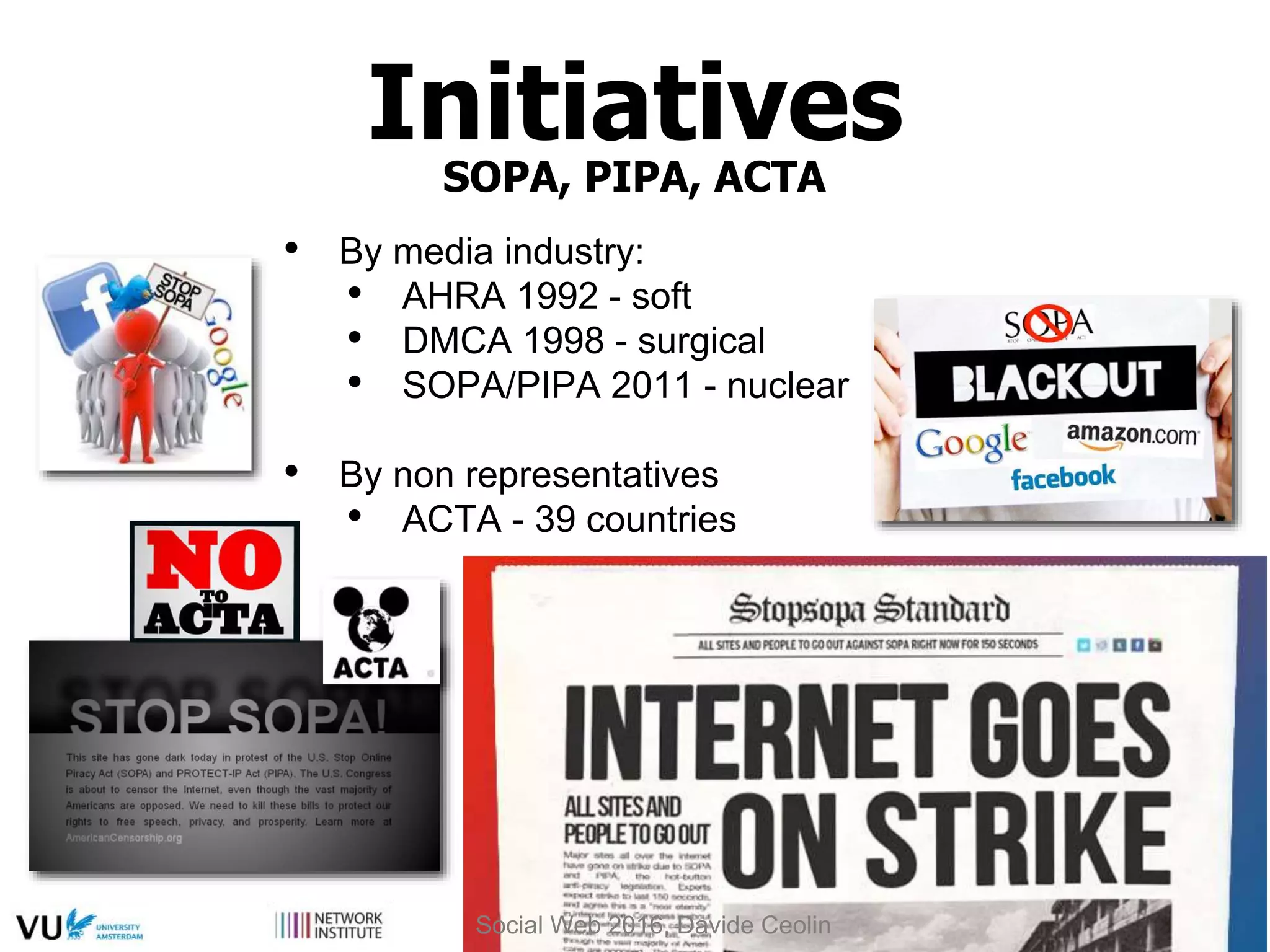 Initiatives
SOPA, PIPA, ACTA
• By media industry:
• AHRA 1992 - soft
• DMCA 1998 - surgical
• SOPA/PIPA 2011 - nuclear
• By non representatives
• ACTA - 39 countries
Social Web 2016, Davide Ceolin
 