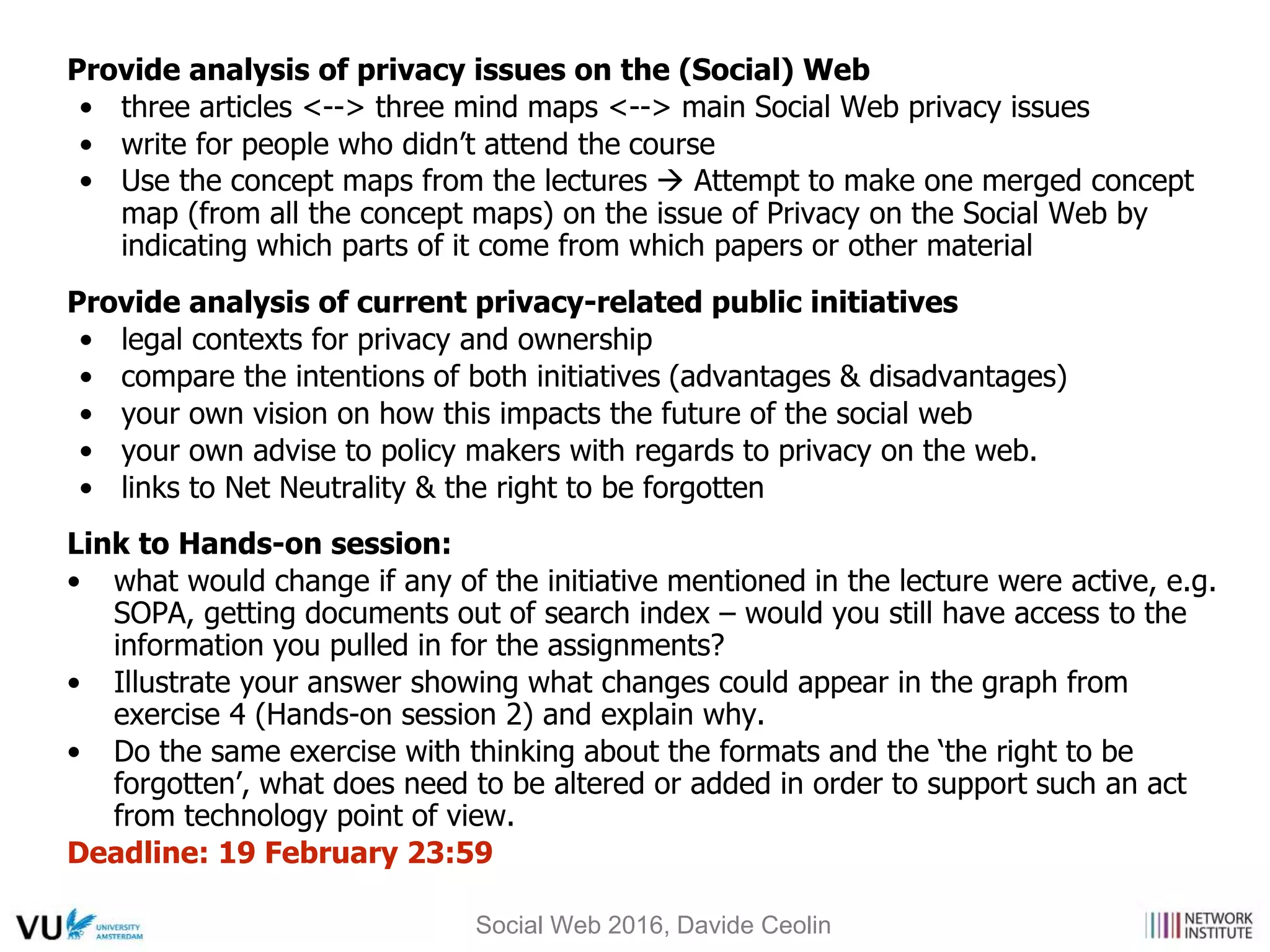Provide analysis of privacy issues on the (Social) Web
• three articles <--> three mind maps <--> main Social Web privacy issues
• write for people who didn’t attend the course
• Use the concept maps from the lectures  Attempt to make one merged concept
map (from all the concept maps) on the issue of Privacy on the Social Web by
indicating which parts of it come from which papers or other material
Provide analysis of current privacy-related public initiatives
• legal contexts for privacy and ownership
• compare the intentions of both initiatives (advantages & disadvantages)
• your own vision on how this impacts the future of the social web
• your own advise to policy makers with regards to privacy on the web.
• links to Net Neutrality & the right to be forgotten
Link to Hands-on session:
• what would change if any of the initiative mentioned in the lecture were active, e.g.
SOPA, getting documents out of search index – would you still have access to the
information you pulled in for the assignments?
• Illustrate your answer showing what changes could appear in the graph from
exercise 4 (Hands-on session 2) and explain why.
• Do the same exercise with thinking about the formats and the ‘the right to be
forgotten’, what does need to be altered or added in order to support such an act
from technology point of view.
Deadline: 19 February 23:59
Social Web 2016, Davide Ceolin
 