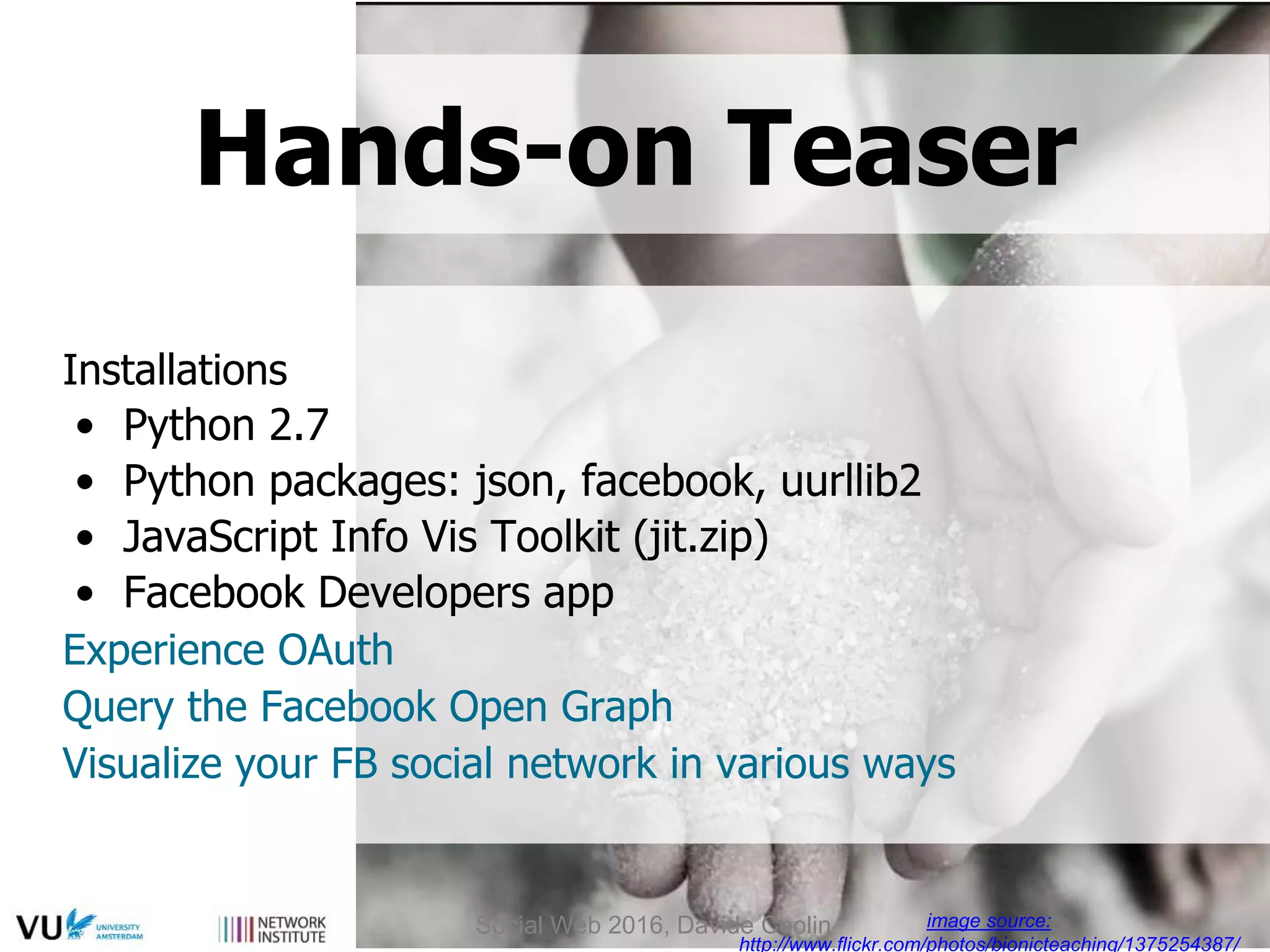 Installations
• Python 2.7
• Python packages: json, facebook, uurllib2
• JavaScript Info Vis Toolkit (jit.zip)
• Facebook Developers app
Experience OAuth
Query the Facebook Open Graph
Visualize your FB social network in various ways
image source:
http://www.flickr.com/photos/bionicteaching/1375254387/
Hands-on Teaser
Social Web 2016, Davide Ceolin
 