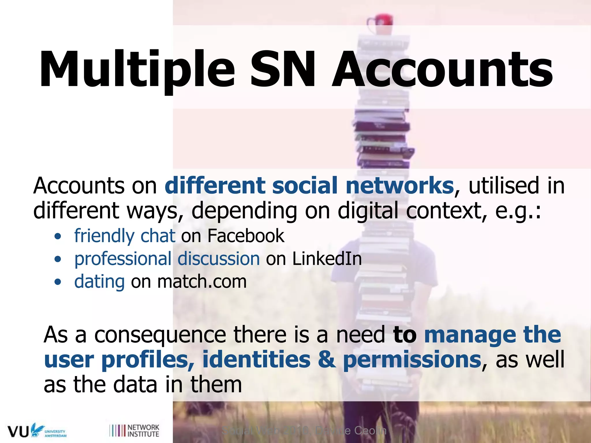 Accounts on different social networks, utilised in
different ways, depending on digital context, e.g.:
• friendly chat on Facebook
• professional discussion on LinkedIn
• dating on match.com
As a consequence there is a need to manage the
user profiles, identities & permissions, as well
as the data in them
Multiple SN Accounts
Social Web 2016, Davide Ceolin
 