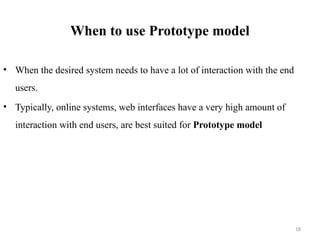 18
When to use Prototype model
• When the desired system needs to have a lot of interaction with the end
users.
• Typically, online systems, web interfaces have a very high amount of
interaction with end users, are best suited for Prototype model
 