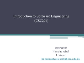 Introduction to Software Engineering 
(CSC291) 
Instructor 
Humaira Afzal 
Lecturer 
humairaafzal@ciitlahore.edu.pk 
 