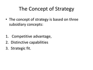 The Concept of Strategy
• The concept of strategy is based on three
subsidiary concepts:
1. Competitive advantage,
2. Distinctive capabilities
3. Strategic fit.
 