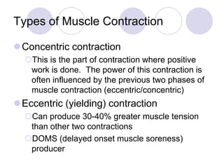 Types of Muscle Contraction
Concentric contraction
This is the part of contraction where positive
work is done. The power of this contraction is
often influenced by the previous two phases of
muscle contraction (eccentric/concentric)
Eccentric (yielding) contraction
Can produce 30-40% greater muscle tension
than other two contractions
DOMS (delayed onset muscle soreness)
producer
 