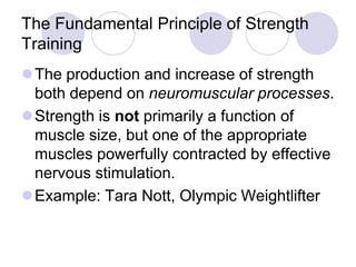 The Fundamental Principle of Strength
Training
The production and increase of strength
both depend on neuromuscular processes.
Strength is not primarily a function of
muscle size, but one of the appropriate
muscles powerfully contracted by effective
nervous stimulation.
Example: Tara Nott, Olympic Weightlifter
 