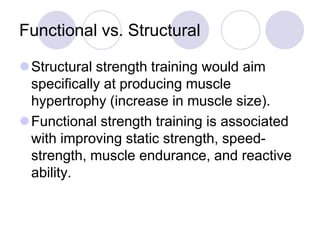 Functional vs. Structural
Structural strength training would aim
specifically at producing muscle
hypertrophy (increase in muscle size).
Functional strength training is associated
with improving static strength, speed-
strength, muscle endurance, and reactive
ability.
 