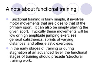 A note about functional training
 Functional training is fairly simple, it involves
motor movements that are close to that of the
primary sport. It can also be simply playing the
given sport. Typically these movements will be
low or high amplitude jumping exercises,
general calisthenics, sprints of varying
distances, and other elastic exercises.
 In the early stages of training or during
stagnation at an advanced level, the functional
stages of training should precede „structural‟
training work.
 