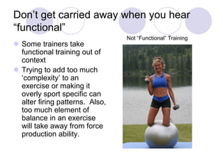 Don‟t get carried away when you hear
“functional”
 Some trainers take
functional training out of
context
 Trying to add too much
„complexity‟ to an
exercise or making it
overly sport specific can
alter firing patterns. Also,
too much element of
balance in an exercise
will take away from force
production ability.
Not “Functional” Training
 