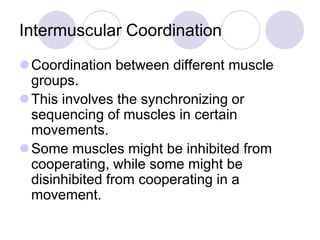 Intermuscular Coordination
Coordination between different muscle
groups.
This involves the synchronizing or
sequencing of muscles in certain
movements.
Some muscles might be inhibited from
cooperating, while some might be
disinhibited from cooperating in a
movement.
 