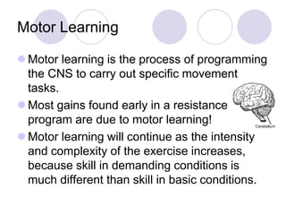 Motor Learning
 Motor learning is the process of programming
the CNS to carry out specific movement
tasks.
 Most gains found early in a resistance
program are due to motor learning!
 Motor learning will continue as the intensity
and complexity of the exercise increases,
because skill in demanding conditions is
much different than skill in basic conditions.
 