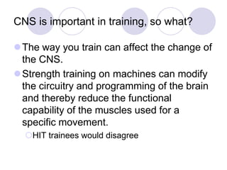 CNS is important in training, so what?
The way you train can affect the change of
the CNS.
Strength training on machines can modify
the circuitry and programming of the brain
and thereby reduce the functional
capability of the muscles used for a
specific movement.
HIT trainees would disagree
 