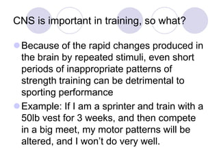 CNS is important in training, so what?
Because of the rapid changes produced in
the brain by repeated stimuli, even short
periods of inappropriate patterns of
strength training can be detrimental to
sporting performance
Example: If I am a sprinter and train with a
50lb vest for 3 weeks, and then compete
in a big meet, my motor patterns will be
altered, and I won‟t do very well.
 