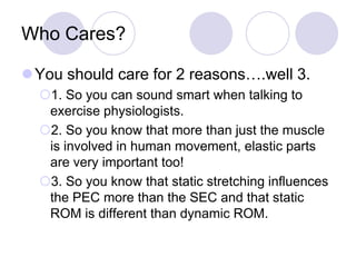 Who Cares?
You should care for 2 reasons….well 3.
1. So you can sound smart when talking to
exercise physiologists.
2. So you know that more than just the muscle
is involved in human movement, elastic parts
are very important too!
3. So you know that static stretching influences
the PEC more than the SEC and that static
ROM is different than dynamic ROM.
 