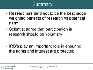 16
© 2018 Cengage Learning. All Rights Reserved.
Summary
• Researchers tend not to be the best judge
weighing benefits of research vs potential
harm
• Scientist agree that participation in
research should be voluntary
• IRB’s play an important role in ensuring
the rights and interest are protected
 