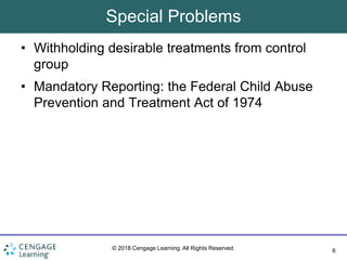 6
© 2018 Cengage Learning. All Rights Reserved.
Special Problems
• Withholding desirable treatments from control
group
• Mandatory Reporting: the Federal Child Abuse
Prevention and Treatment Act of 1974
 