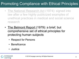 8
© 2018 Cengage Learning. All Rights Reserved.
Promoting Compliance with Ethical Principles
• The National Research Act (1974): signed into
law after a few highly publicized examples of
unethical practices in medical and social science
research
• The Belmont Report (1979): a brief, but
comprehensive set of ethical principles for
protecting human subjects
• Respect for Persons
• Beneficence
• Justice
 