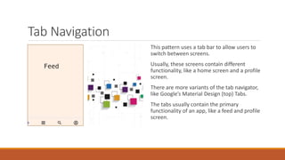 Tab Navigation
This pattern uses a tab bar to allow users to
switch between screens.
Usually, these screens contain different
functionality, like a home screen and a profile
screen.
There are more variants of the tab navigator,
like Google’s Material Design (top) Tabs.
The tabs usually contain the primary
functionality of an app, like a feed and profile
screen.
 