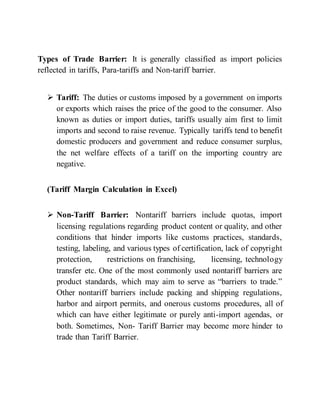 Types of Trade Barrier: It is generally classified as import policies
reflected in tariffs, Para-tariffs and Non-tariff barrier.
 Tariff: The duties or customs imposed by a government on imports
or exports which raises the price of the good to the consumer. Also
known as duties or import duties, tariffs usually aim first to limit
imports and second to raise revenue. Typically tariffs tend to benefit
domestic producers and government and reduce consumer surplus,
the net welfare effects of a tariff on the importing country are
negative.
(Tariff Margin Calculation in Excel)
 Non-Tariff Barrier: Nontariff barriers include quotas, import
licensing regulations regarding product content or quality, and other
conditions that hinder imports like customs practices, standards,
testing, labeling, and various types of certification, lack of copyright
protection, restrictions on franchising, licensing, technology
transfer etc. One of the most commonly used nontariff barriers are
product standards, which may aim to serve as “barriers to trade.”
Other nontariff barriers include packing and shipping regulations,
harbor and airport permits, and onerous customs procedures, all of
which can have either legitimate or purely anti-import agendas, or
both. Sometimes, Non- Tariff Barrier may become more hinder to
trade than Tariff Barrier.
 