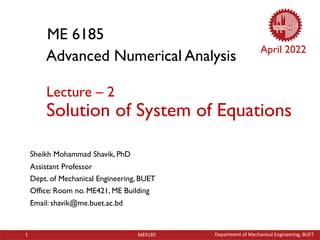 Department of Mechanical Engineering, BUET
1 ME6185
ME 6185
Sheikh Mohammad Shavik, PhD
Assistant Professor
Dept. of Mechanical Engineering, BUET
Office: Room no. ME421, ME Building
Email: shavik@me.buet.ac.bd
Advanced Numerical Analysis
Lecture – 2
Solution of System of Equations
April 2022
 