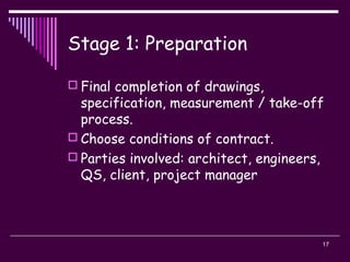 17
Stage 1: Preparation
 Final completion of drawings,
specification, measurement / take-off
process.
 Choose conditions of contract.
 Parties involved: architect, engineers,
QS, client, project manager
 