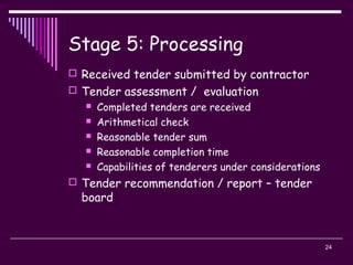 24
Stage 5: Processing
 Received tender submitted by contractor
 Tender assessment / evaluation
 Completed tenders are received
 Arithmetical check
 Reasonable tender sum
 Reasonable completion time
 Capabilities of tenderers under considerations
 Tender recommendation / report – tender
board
 
