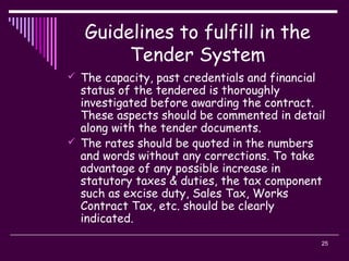 25
Guidelines to fulfill in the
Tender System
 The capacity, past credentials and financial
status of the tendered is thoroughly
investigated before awarding the contract.
These aspects should be commented in detail
along with the tender documents.
 The rates should be quoted in the numbers
and words without any corrections. To take
advantage of any possible increase in
statutory taxes & duties, the tax component
such as excise duty, Sales Tax, Works
Contract Tax, etc. should be clearly
indicated.
 
