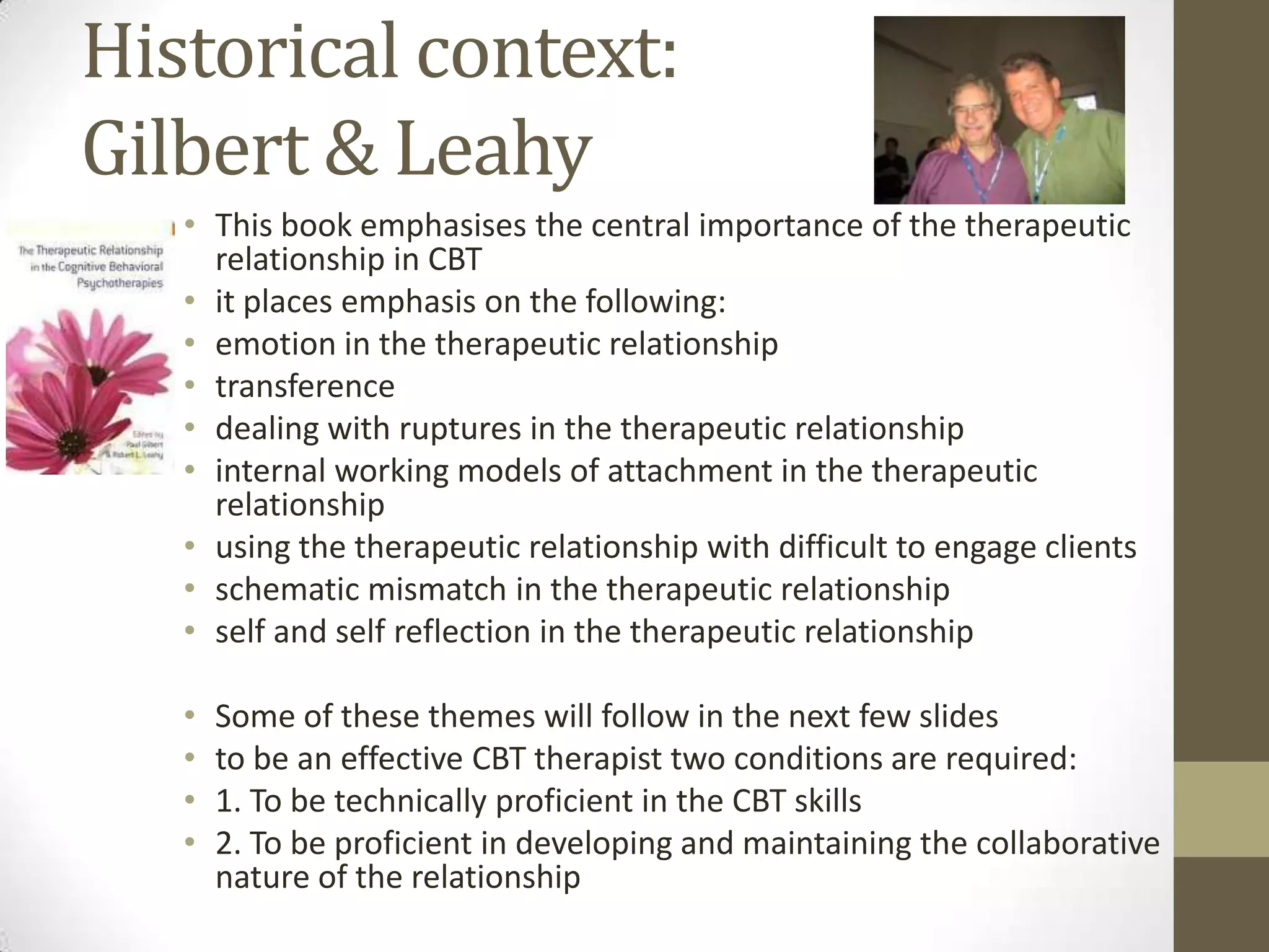 Historical context:
Gilbert & Leahy
   • This book emphasises the central importance of the therapeutic
     relationship in CBT
   • it places emphasis on the following:
   • emotion in the therapeutic relationship
   • transference
   • dealing with ruptures in the therapeutic relationship
   • internal working models of attachment in the therapeutic
     relationship
   • using the therapeutic relationship with difficult to engage clients
   • schematic mismatch in the therapeutic relationship
   • self and self reflection in the therapeutic relationship

   •   Some of these themes will follow in the next few slides
   •   to be an effective CBT therapist two conditions are required:
   •   1. To be technically proficient in the CBT skills
   •   2. To be proficient in developing and maintaining the collaborative
       nature of the relationship
 