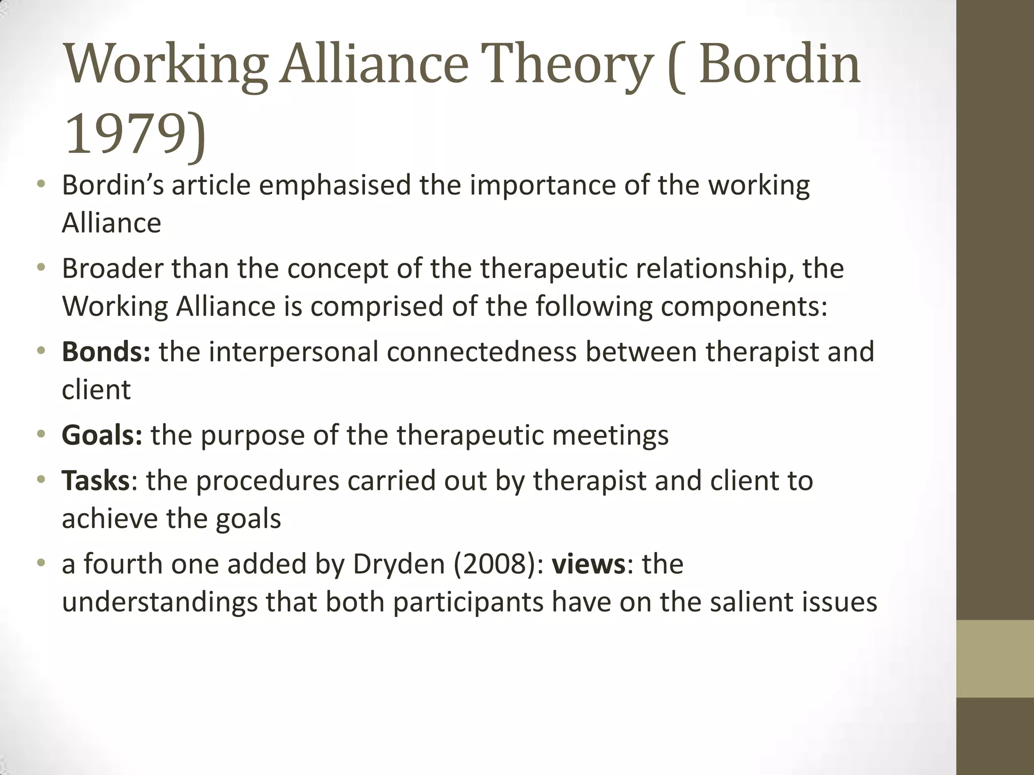 Working Alliance Theory ( Bordin
  1979)
• Bordin’s article emphasised the importance of the working
  Alliance
• Broader than the concept of the therapeutic relationship, the
  Working Alliance is comprised of the following components:
• Bonds: the interpersonal connectedness between therapist and
  client
• Goals: the purpose of the therapeutic meetings
• Tasks: the procedures carried out by therapist and client to
  achieve the goals
• a fourth one added by Dryden (2008): views: the
  understandings that both participants have on the salient issues
 