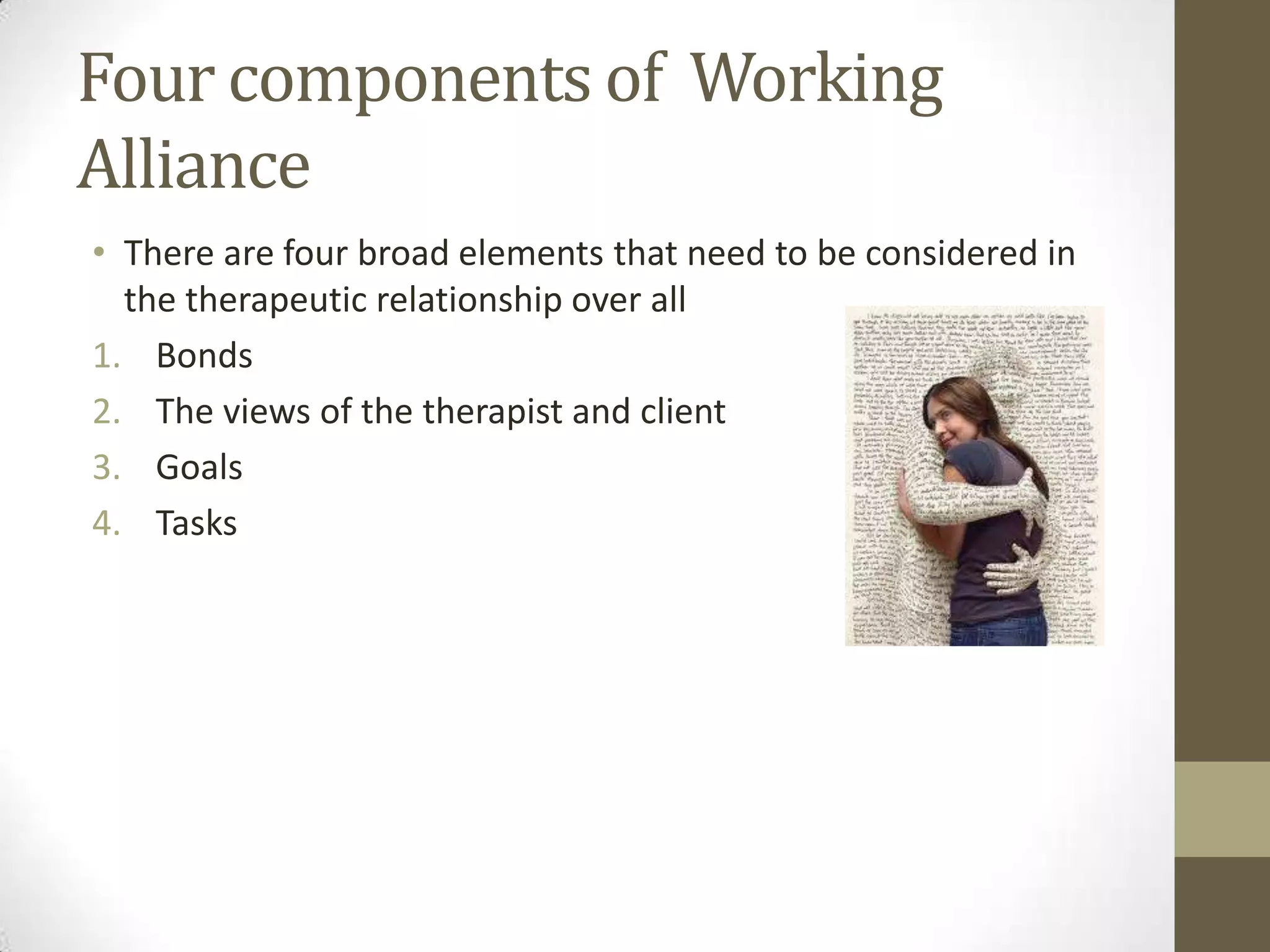 Four components of Working
Alliance
• There are four broad elements that need to be considered in
  the therapeutic relationship over all
1. Bonds
2. The views of the therapist and client
3. Goals
4. Tasks
 