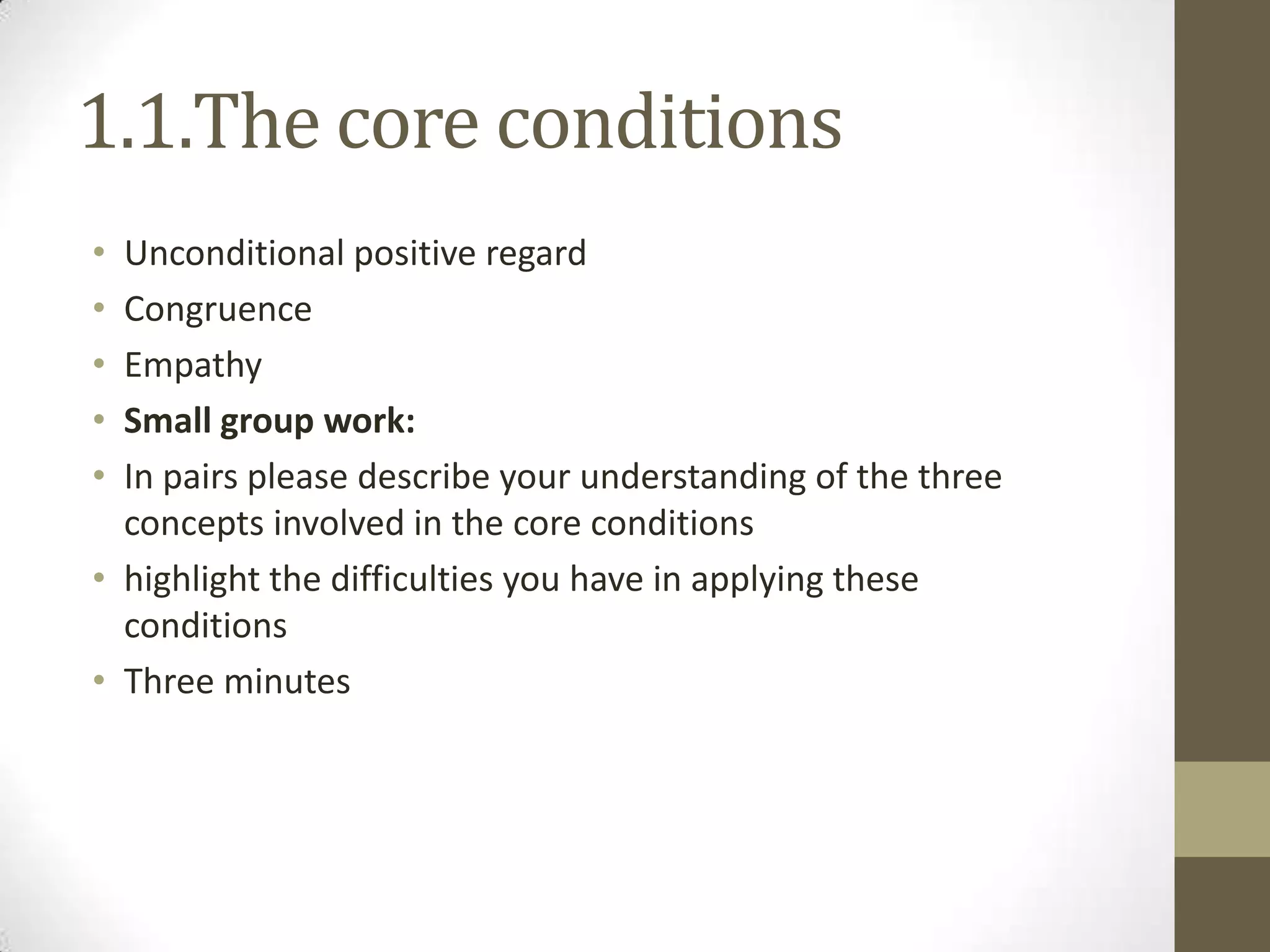 1.1.The core conditions
• Unconditional positive regard
• Congruence
• Empathy
• Small group work:
• In pairs please describe your understanding of the three
  concepts involved in the core conditions
• highlight the difficulties you have in applying these
  conditions
• Three minutes
 