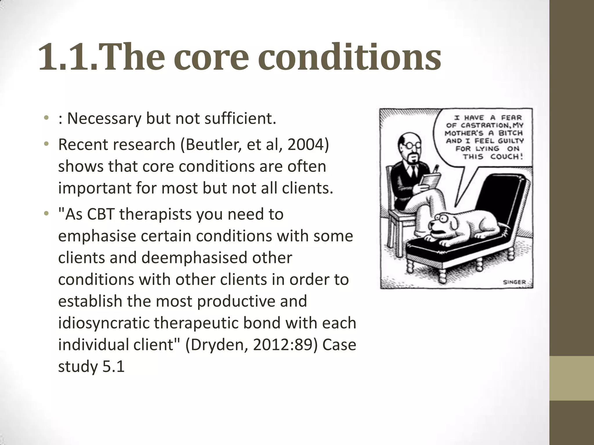 1.1.The core conditions
• : Necessary but not sufficient.
• Recent research (Beutler, et al, 2004)
  shows that core conditions are often
  important for most but not all clients.
• "As CBT therapists you need to
  emphasise certain conditions with some
  clients and deemphasised other
  conditions with other clients in order to
  establish the most productive and
  idiosyncratic therapeutic bond with each
  individual client" (Dryden, 2012:89) Case
  study 5.1
 