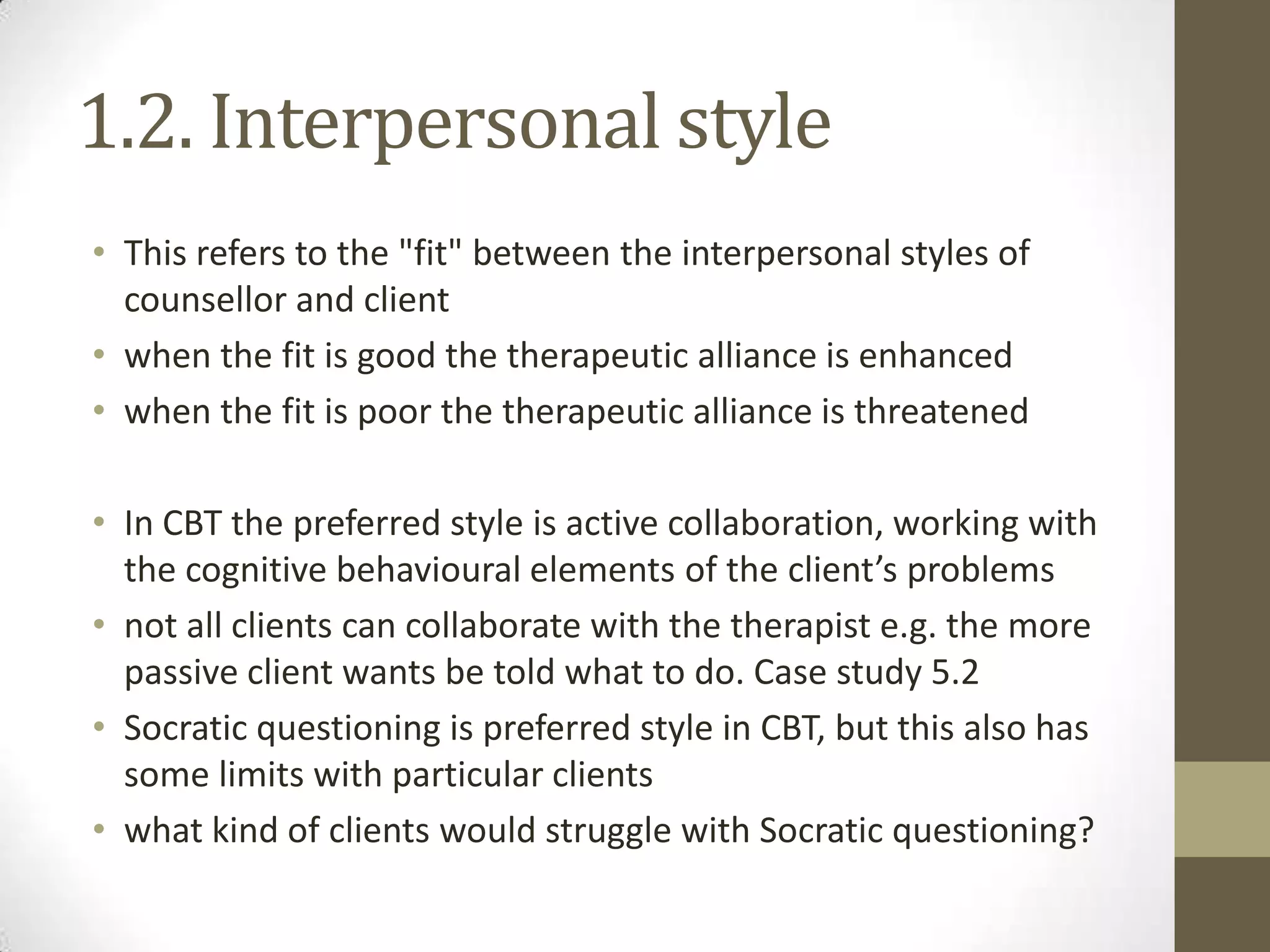 1.2. Interpersonal style
• This refers to the "fit" between the interpersonal styles of
  counsellor and client
• when the fit is good the therapeutic alliance is enhanced
• when the fit is poor the therapeutic alliance is threatened

• In CBT the preferred style is active collaboration, working with
  the cognitive behavioural elements of the client’s problems
• not all clients can collaborate with the therapist e.g. the more
  passive client wants be told what to do. Case study 5.2
• Socratic questioning is preferred style in CBT, but this also has
  some limits with particular clients
• what kind of clients would struggle with Socratic questioning?
 