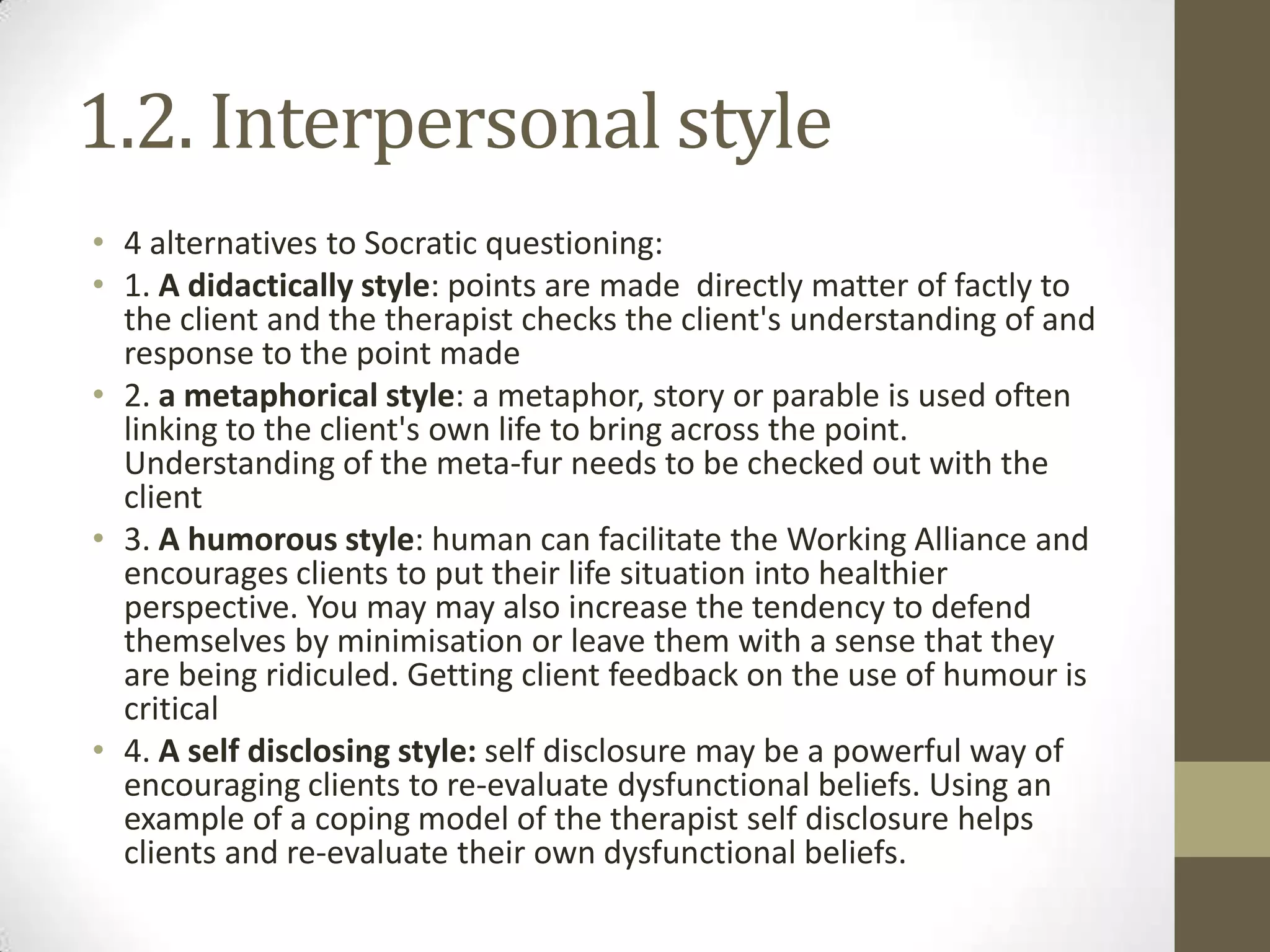 1.2. Interpersonal style
• 4 alternatives to Socratic questioning:
• 1. A didactically style: points are made directly matter of factly to
  the client and the therapist checks the client's understanding of and
  response to the point made
• 2. a metaphorical style: a metaphor, story or parable is used often
  linking to the client's own life to bring across the point.
  Understanding of the meta-fur needs to be checked out with the
  client
• 3. A humorous style: human can facilitate the Working Alliance and
  encourages clients to put their life situation into healthier
  perspective. You may may also increase the tendency to defend
  themselves by minimisation or leave them with a sense that they
  are being ridiculed. Getting client feedback on the use of humour is
  critical
• 4. A self disclosing style: self disclosure may be a powerful way of
  encouraging clients to re-evaluate dysfunctional beliefs. Using an
  example of a coping model of the therapist self disclosure helps
  clients and re-evaluate their own dysfunctional beliefs.
 