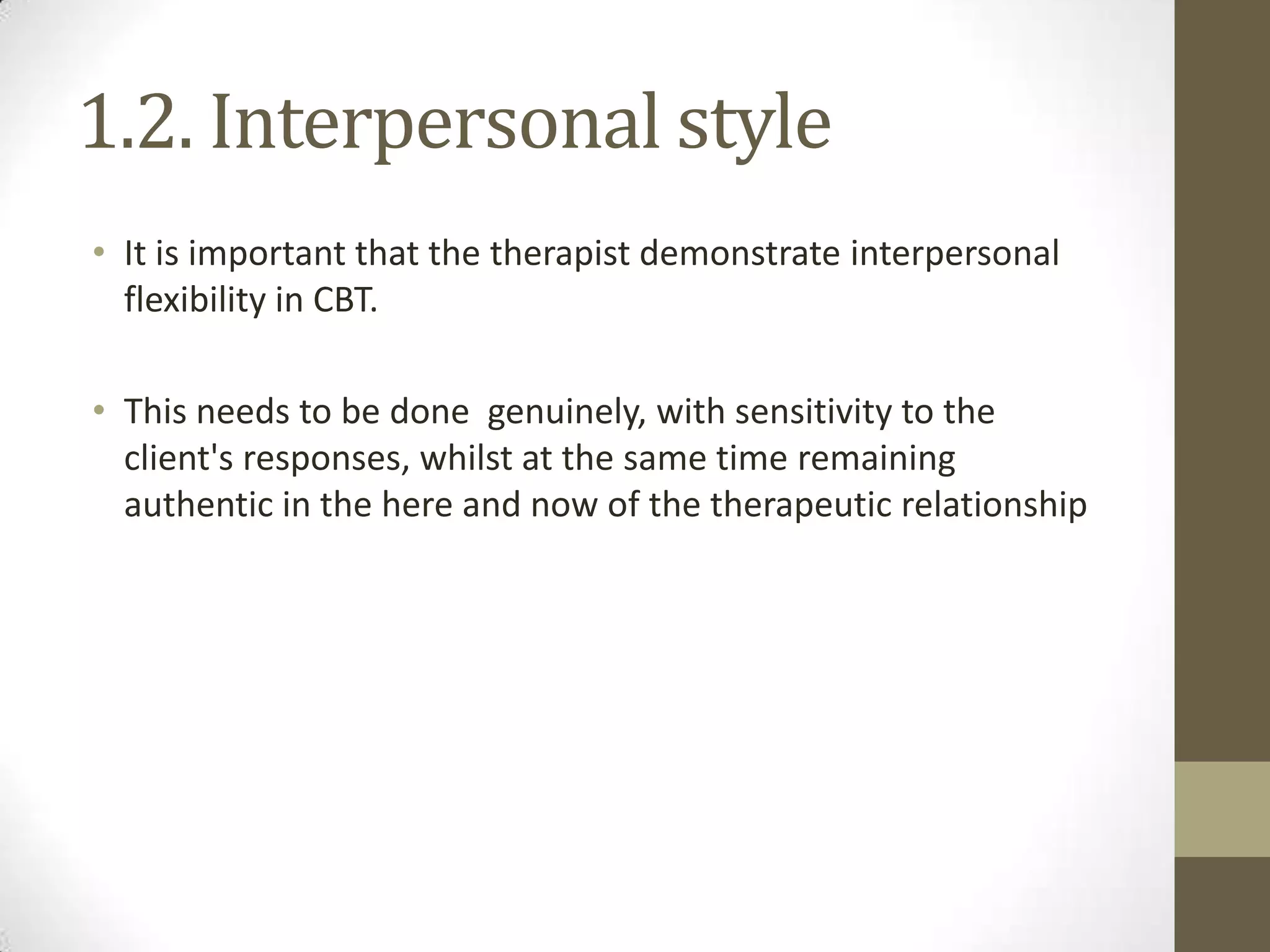 1.2. Interpersonal style
• It is important that the therapist demonstrate interpersonal
  flexibility in CBT.

• This needs to be done genuinely, with sensitivity to the
  client's responses, whilst at the same time remaining
  authentic in the here and now of the therapeutic relationship
 