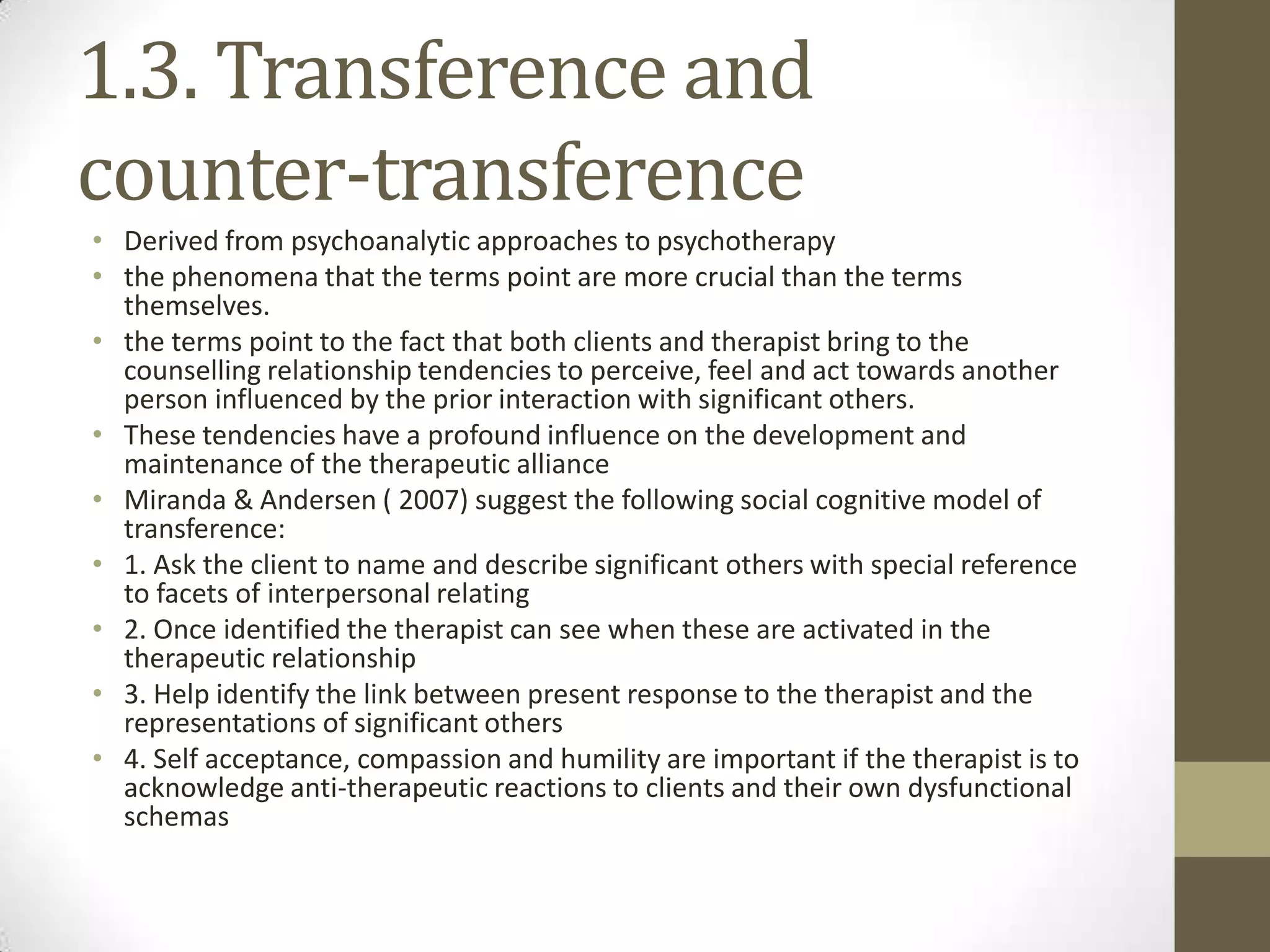 1.3. Transference and
counter-transference
• Derived from psychoanalytic approaches to psychotherapy
• the phenomena that the terms point are more crucial than the terms
  themselves.
• the terms point to the fact that both clients and therapist bring to the
  counselling relationship tendencies to perceive, feel and act towards another
  person influenced by the prior interaction with significant others.
• These tendencies have a profound influence on the development and
  maintenance of the therapeutic alliance
• Miranda & Andersen ( 2007) suggest the following social cognitive model of
  transference:
• 1. Ask the client to name and describe significant others with special reference
  to facets of interpersonal relating
• 2. Once identified the therapist can see when these are activated in the
  therapeutic relationship
• 3. Help identify the link between present response to the therapist and the
  representations of significant others
• 4. Self acceptance, compassion and humility are important if the therapist is to
  acknowledge anti-therapeutic reactions to clients and their own dysfunctional
  schemas
 