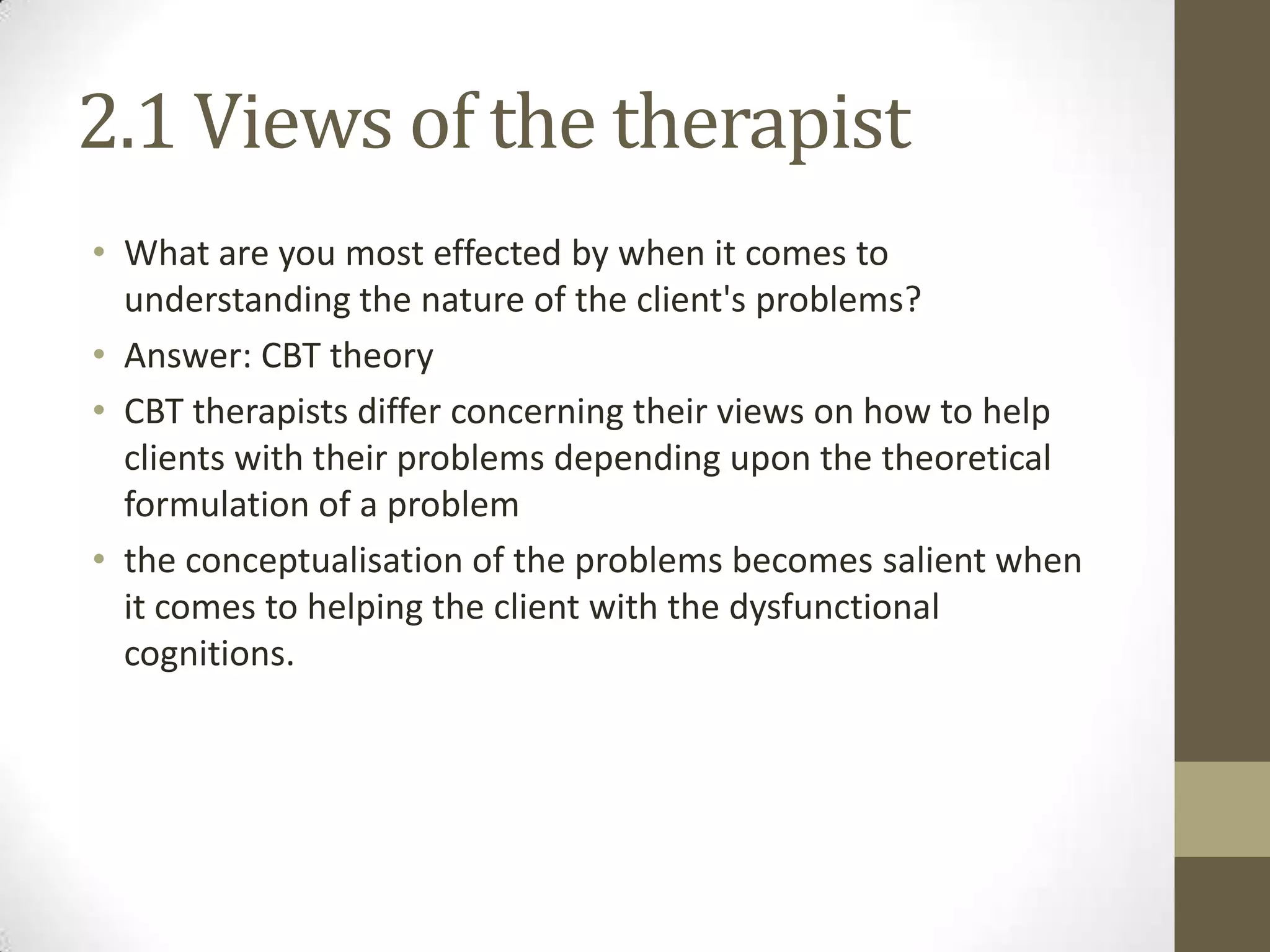 2.1 Views of the therapist
• What are you most effected by when it comes to
  understanding the nature of the client's problems?
• Answer: CBT theory
• CBT therapists differ concerning their views on how to help
  clients with their problems depending upon the theoretical
  formulation of a problem
• the conceptualisation of the problems becomes salient when
  it comes to helping the client with the dysfunctional
  cognitions.
 