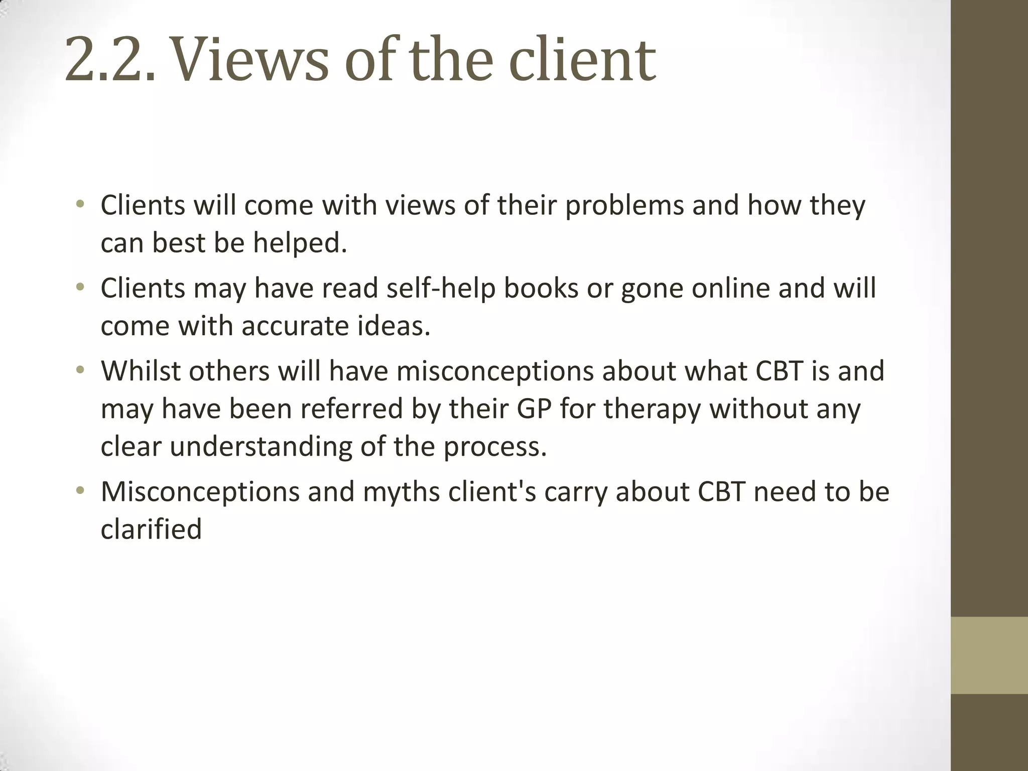 2.2. Views of the client

• Clients will come with views of their problems and how they
  can best be helped.
• Clients may have read self-help books or gone online and will
  come with accurate ideas.
• Whilst others will have misconceptions about what CBT is and
  may have been referred by their GP for therapy without any
  clear understanding of the process.
• Misconceptions and myths client's carry about CBT need to be
  clarified
 