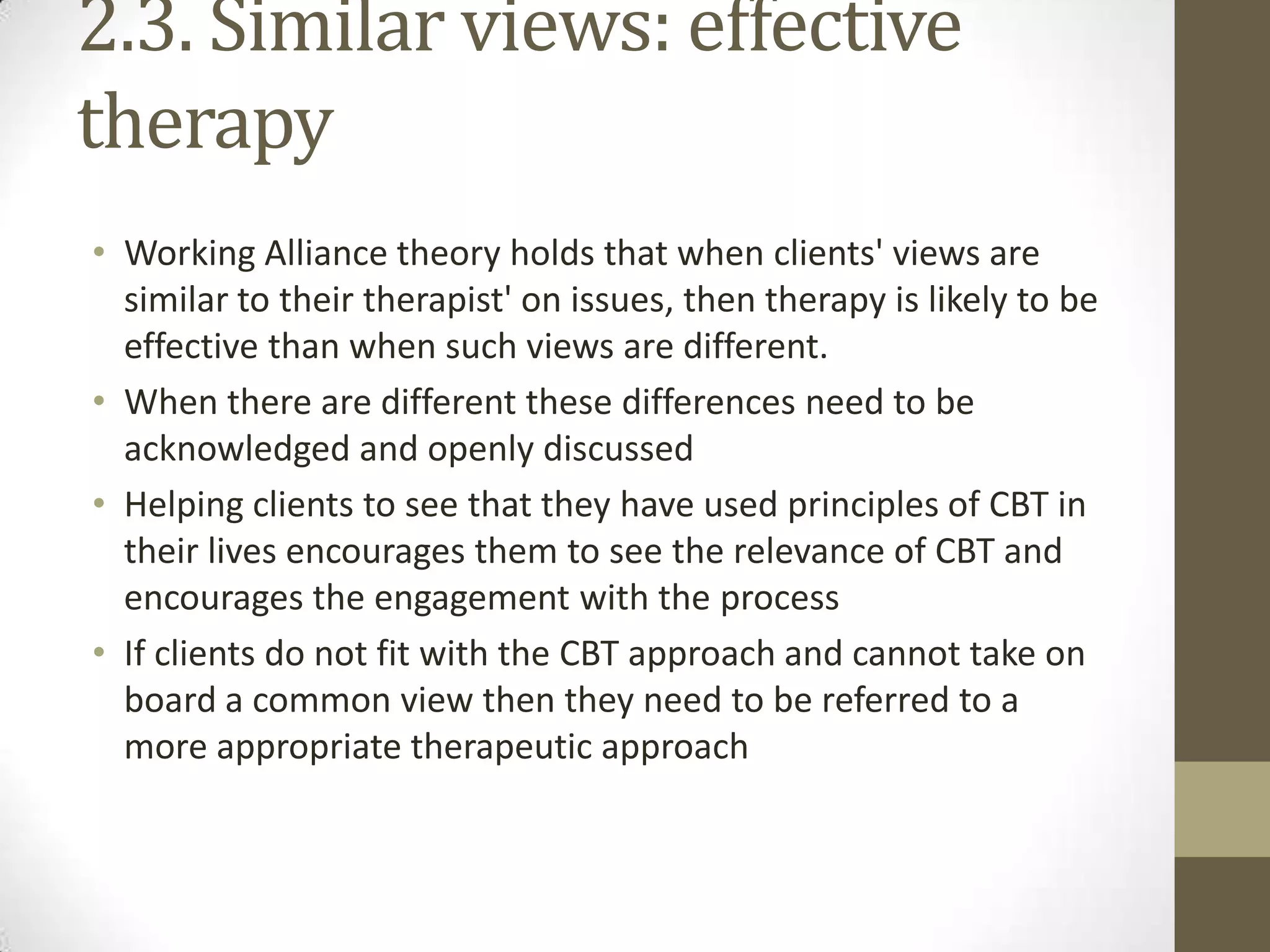 2.3. Similar views: effective
therapy
• Working Alliance theory holds that when clients' views are
  similar to their therapist' on issues, then therapy is likely to be
  effective than when such views are different.
• When there are different these differences need to be
  acknowledged and openly discussed
• Helping clients to see that they have used principles of CBT in
  their lives encourages them to see the relevance of CBT and
  encourages the engagement with the process
• If clients do not fit with the CBT approach and cannot take on
  board a common view then they need to be referred to a
  more appropriate therapeutic approach
 