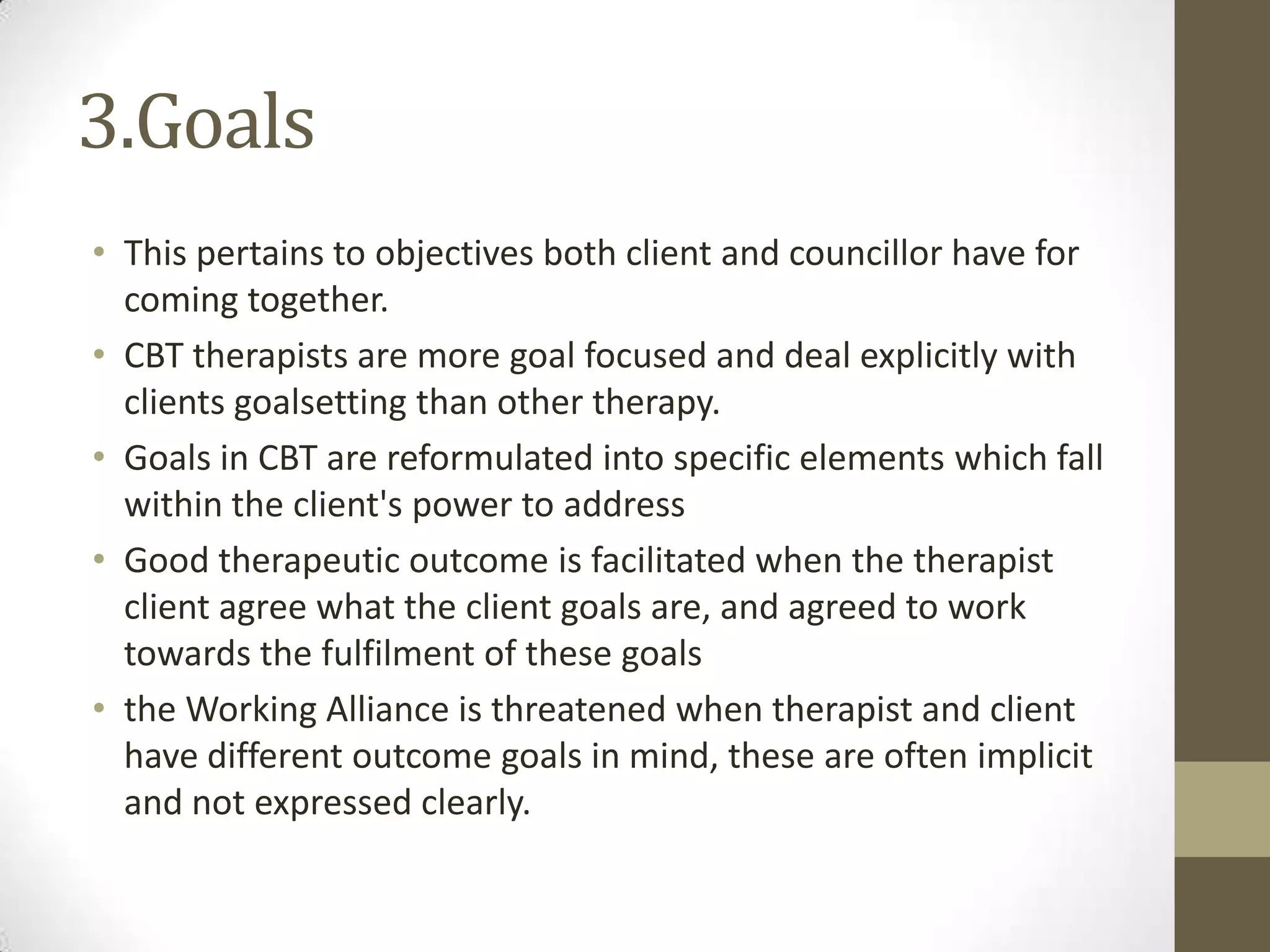 3.Goals
• This pertains to objectives both client and councillor have for
  coming together.
• CBT therapists are more goal focused and deal explicitly with
  clients goalsetting than other therapy.
• Goals in CBT are reformulated into specific elements which fall
  within the client's power to address
• Good therapeutic outcome is facilitated when the therapist
  client agree what the client goals are, and agreed to work
  towards the fulfilment of these goals
• the Working Alliance is threatened when therapist and client
  have different outcome goals in mind, these are often implicit
  and not expressed clearly.
 